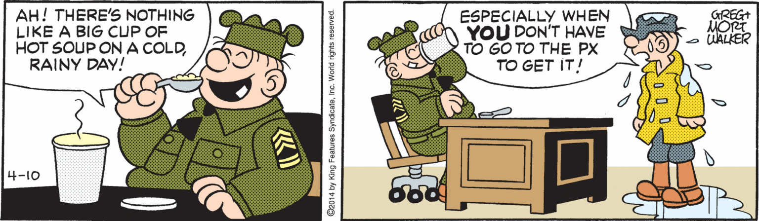 Art OCR: AH! THERE'S NOTHING LIKE A BIG CUP OF HOT SOUP ON A COLDRAINY DAY! ESPECIALLY WHEN YOU DON'T HAVE TO GO TO THE PX TO GET IT! GREG+ MORT o WALKER 4-10 ©2014 by King Features SyndicateInc. World rights reserved. AH! THERE'S NOTHING LIKE A BIG CUP OF HOT SOUP ON A COLDRAINY DAY! ESPECIALLY WHEN YOU DON'T HAVE TO GO TO THE PX TO GET IT! GREG+ MORT o WALKER 4-10 ©2014 by King Features SyndicateInc. World rights reserved.