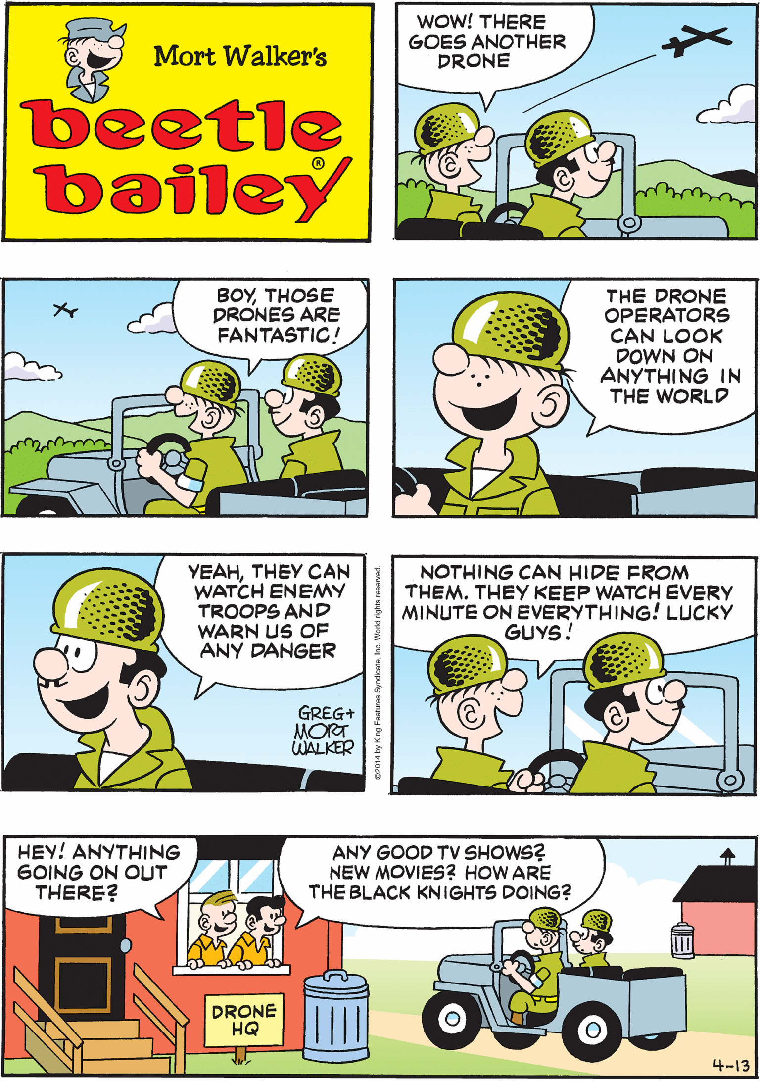 Fiction OCR: WOW! THERE GOES ANOTHER DRONE THEY CAN FLY ALL OVERBUT THE OPERATORS NEVER LEAVE THE BUILDING Mort Walker's beetle bailey BOYTHOSE DRONES ARE FANTASTIC! THE DRONE OPERATORS CAN LOOK DOWN ON ANYTHING IN THE WORLD YEAHTHEY CAN WATCH ENEMY TROOPS AND WARN US OF ANY DANGER GREG+ MORT WALKER NOTHING CAN HIDE FROM THEM. THEY KEEP WATCH EVERY MINUTE ON EVERYTHING! LUCKY GUYS! HEY! ANYTHING GOING ON OUT THERE? ANY GOOD TV SHOWS? NEW MOVIES? HOW ARE THE BLACK KNIGHTS DOING? DRONE HQ 4-13 WOW! THERE GOES ANOTHER DRONE THEY CAN FLY ALL OVERBUT THE OPERATORS NEVER LEAVE THE BUILDING Mort Walker's beetle bailey BOYTHOSE DRONES ARE FANTASTIC! THE DRONE OPERATORS CAN LOOK DOWN ON ANYTHING IN THE WORLD YEAHTHEY CAN WATCH ENEMY TROOPS AND WARN US OF ANY DANGER GREG+ MORT WALKER NOTHING CAN HIDE FROM THEM. THEY KEEP WATCH EVERY MINUTE ON EVERYTHING! LUCKY GUYS! HEY! ANYTHING GOING ON OUT THERE? ANY GOOD TV SHOWS? NEW MOVIES? HOW ARE THE BLACK KNIGHTS DOING? DRONE HQ 4-13