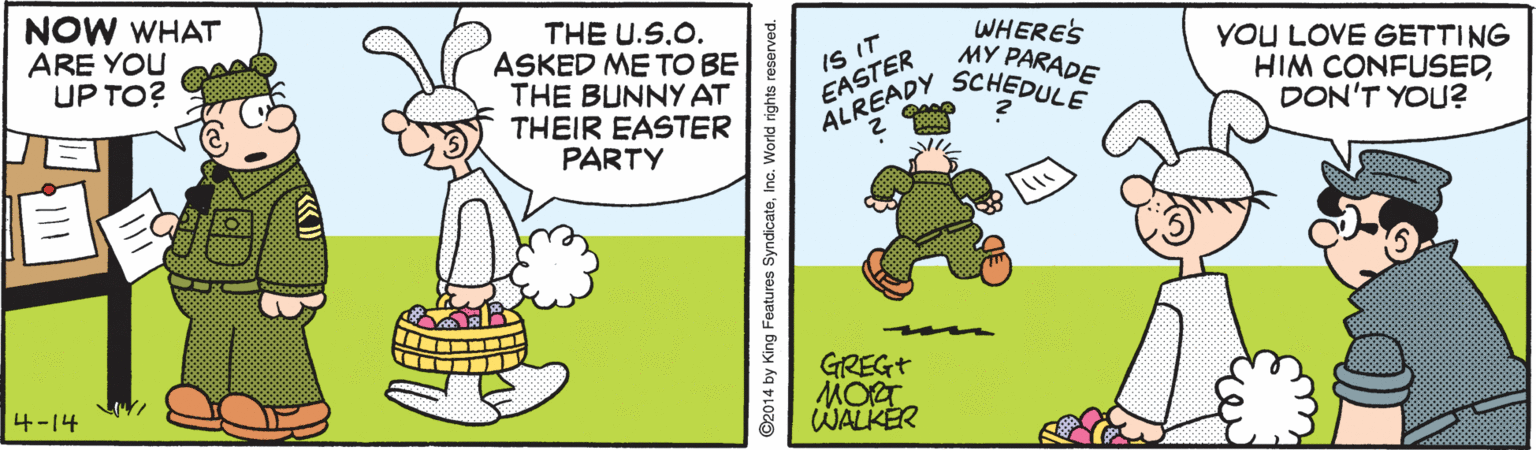Graphics OCR: NOW WHAT ARE YOU UP TO? THE U.S.O. ASKED ME TO BE THE BUNNY AT THEIR EASTER PARTY WHERES MY PARADE IS IT EASTER YOU LOVE GETTING HIM CONFUSEDDON'T YOU? ALREADY SCHEDULE GREGT MORT WALKER 4-14 NOW WHAT ARE YOU UP TO? THE U.S.O. ASKED ME TO BE THE BUNNY AT THEIR EASTER PARTY WHERES MY PARADE IS IT EASTER YOU LOVE GETTING HIM CONFUSEDDON'T YOU? ALREADY SCHEDULE GREGT MORT WALKER 4-14
