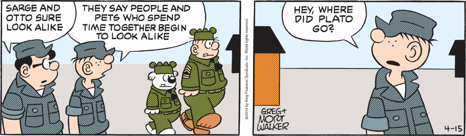 Graphics OCR: SARGE AND OTTO SURE LOOK ALIKE THEY SAY PEOPLE AND PETS WHO SPEND TIME TOGETHER BEGIN TO LOOK ALIKE HEYWHERE DID PLATO GO? GREG+ MORT WALKER 4-15 02014 by King Features SyndicateInc. Workd rights reserved. SARGE AND OTTO SURE LOOK ALIKE THEY SAY PEOPLE AND PETS WHO SPEND TIME TOGETHER BEGIN TO LOOK ALIKE HEYWHERE DID PLATO GO? GREG+ MORT WALKER 4-15 02014 by King Features SyndicateInc. Workd rights reserved.