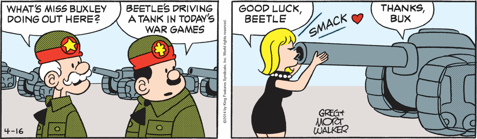 Fictional character OCR: WHAT'S MISS BUXLEY DOING OUT HERE? BEETLE'S DRIVING A TANK IN TODAY'S WAR GAMES GOOD LUCKBEETLE THANKSBUX SMACK GREG+ MOT WALKER 4-16 02014 by King Foatures SyndicateIno. Word rights reserved. WHAT'S MISS BUXLEY DOING OUT HERE? BEETLE'S DRIVING A TANK IN TODAY'S WAR GAMES GOOD LUCKBEETLE THANKSBUX SMACK GREG+ MOT WALKER 4-16 02014 by King Foatures SyndicateIno. Word rights reserved.