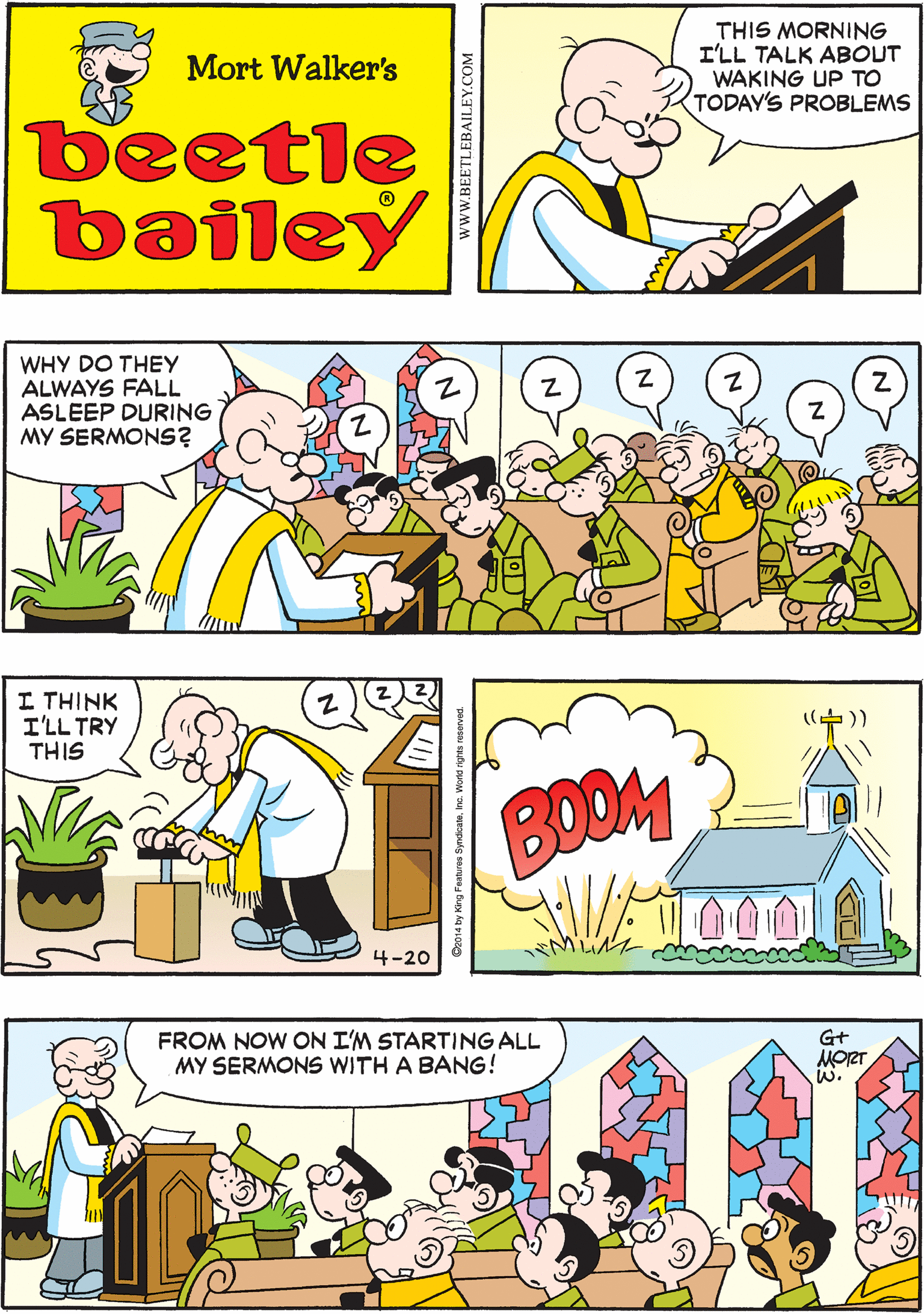 Fiction OCR: THIS MORNING I'LL TALK ABOUT WAKING UP TO TODAY'S PROBLEMS Mort Walker's beetle bailey WHY DO THEY ALWAYS FALL ASLEEP DURING MY SERMONS? I THINK I'LL TRY THIS 4-20 FROM NOW ON I'M STARTING ALL MY SERMONS WITH A BANG! G+ MORT w. BOOM THIS MORNING I'LL TALK ABOUT WAKING UP TO TODAY'S PROBLEMS Mort Walker's beetle bailey WHY DO THEY ALWAYS FALL ASLEEP DURING MY SERMONS? I THINK I'LL TRY THIS 4-20 FROM NOW ON I'M STARTING ALL MY SERMONS WITH A BANG! G+ MORT w. BOOM