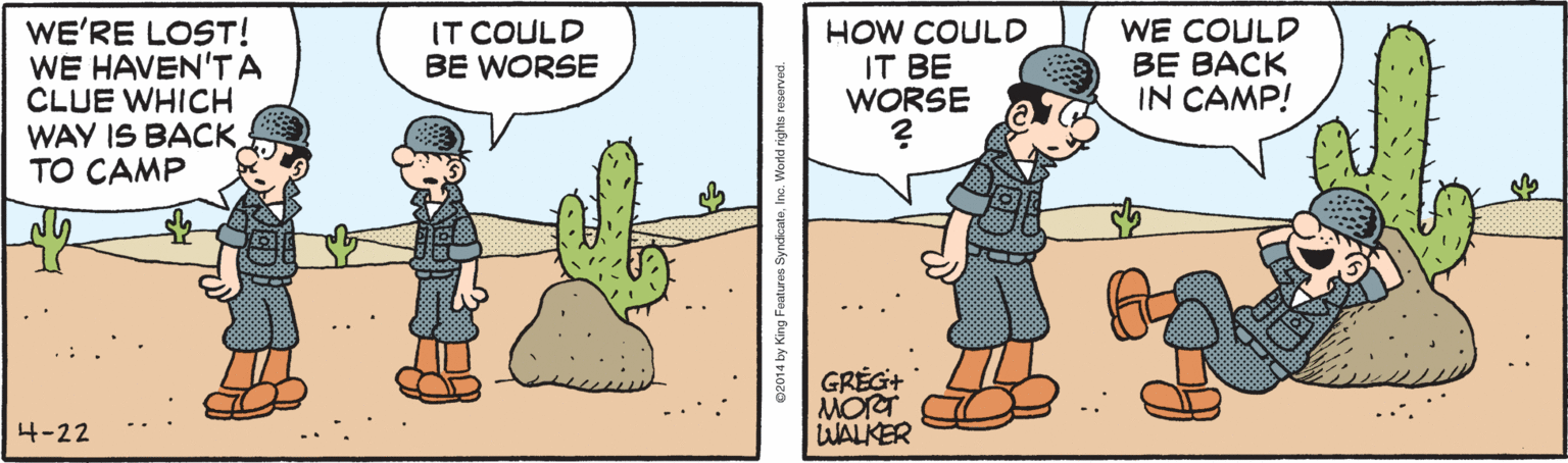 Terrestrial plant OCR: WE'RE LOST! WE HAVEN'TA CLUE WHICH WAY IS BACKTO CAMP IT COULD BE WORSE HOW COULD IT BE WORSE WE COULD BE BACK IN CAMP! GRÉG+ MORT WALKER 4-22 WE'RE LOST! WE HAVEN'TA CLUE WHICH WAY IS BACKTO CAMP IT COULD BE WORSE HOW COULD IT BE WORSE WE COULD BE BACK IN CAMP! GRÉG+ MORT WALKER 4-22