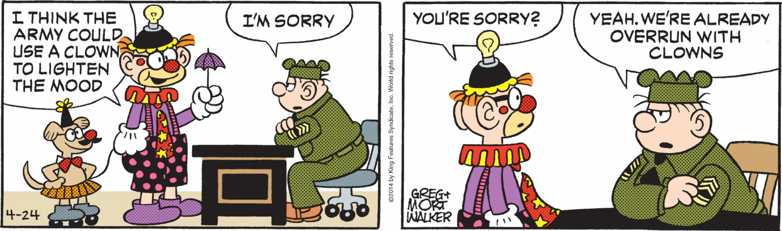 Illustration OCR: I THINK THE ARMY COULD USE A CLOWN TO LIGHTEN THE MOOD YEAH. WE'RE ALREADY OVERRUN WITH CLOWNS I'M SORRY YOU'RE SORRY? GREG+ MORT WALKER 4-24 02014 by King Features SyndcateIne. World right I THINK THE ARMY COULD USE A CLOWN TO LIGHTEN THE MOOD YEAH. WE'RE ALREADY OVERRUN WITH CLOWNS I'M SORRY YOU'RE SORRY? GREG+ MORT WALKER 4-24 02014 by King Features SyndcateIne. World right