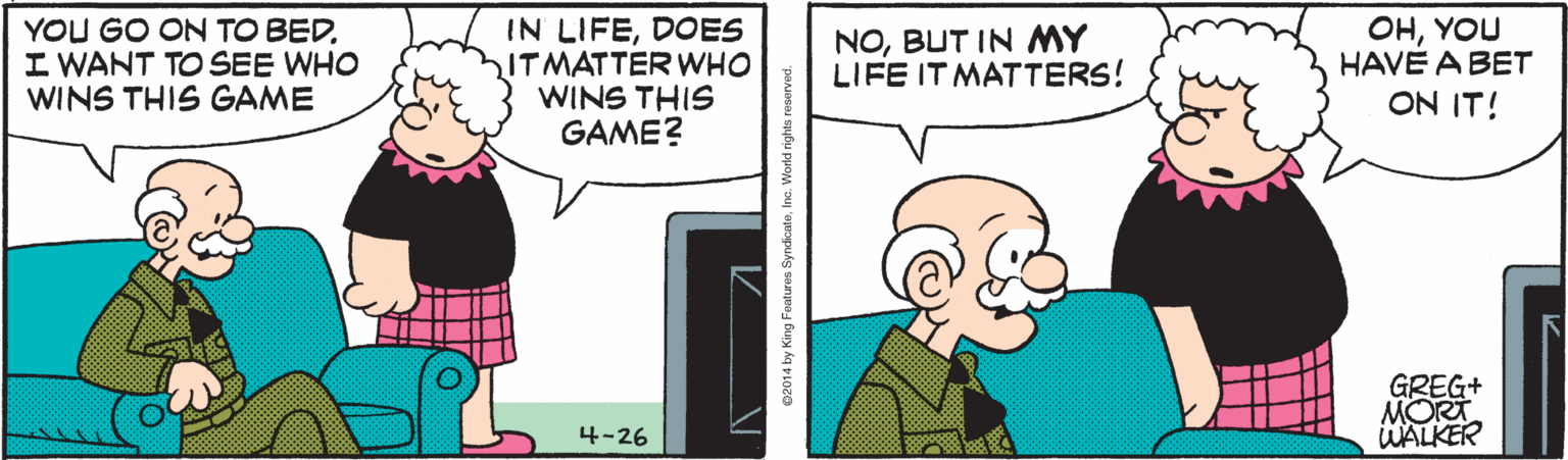 Happy OCR: YOU GO ON TO BEDI WANT TO SEE WHO WINS THIS GAME IN LIFEDOES ITMATTER WHO WINS THIS GAME? OHYOU HAVE A BET ON IT! NOBUT IN MY LIFE IT MATTERS! GREG+ MORT WALKER 4-26 02014 by King Features SyndkcateInc. World rigt YOU GO ON TO BEDI WANT TO SEE WHO WINS THIS GAME IN LIFEDOES ITMATTER WHO WINS THIS GAME? OHYOU HAVE A BET ON IT! NOBUT IN MY LIFE IT MATTERS! GREG+ MORT WALKER 4-26 02014 by King Features SyndkcateInc. World rigt