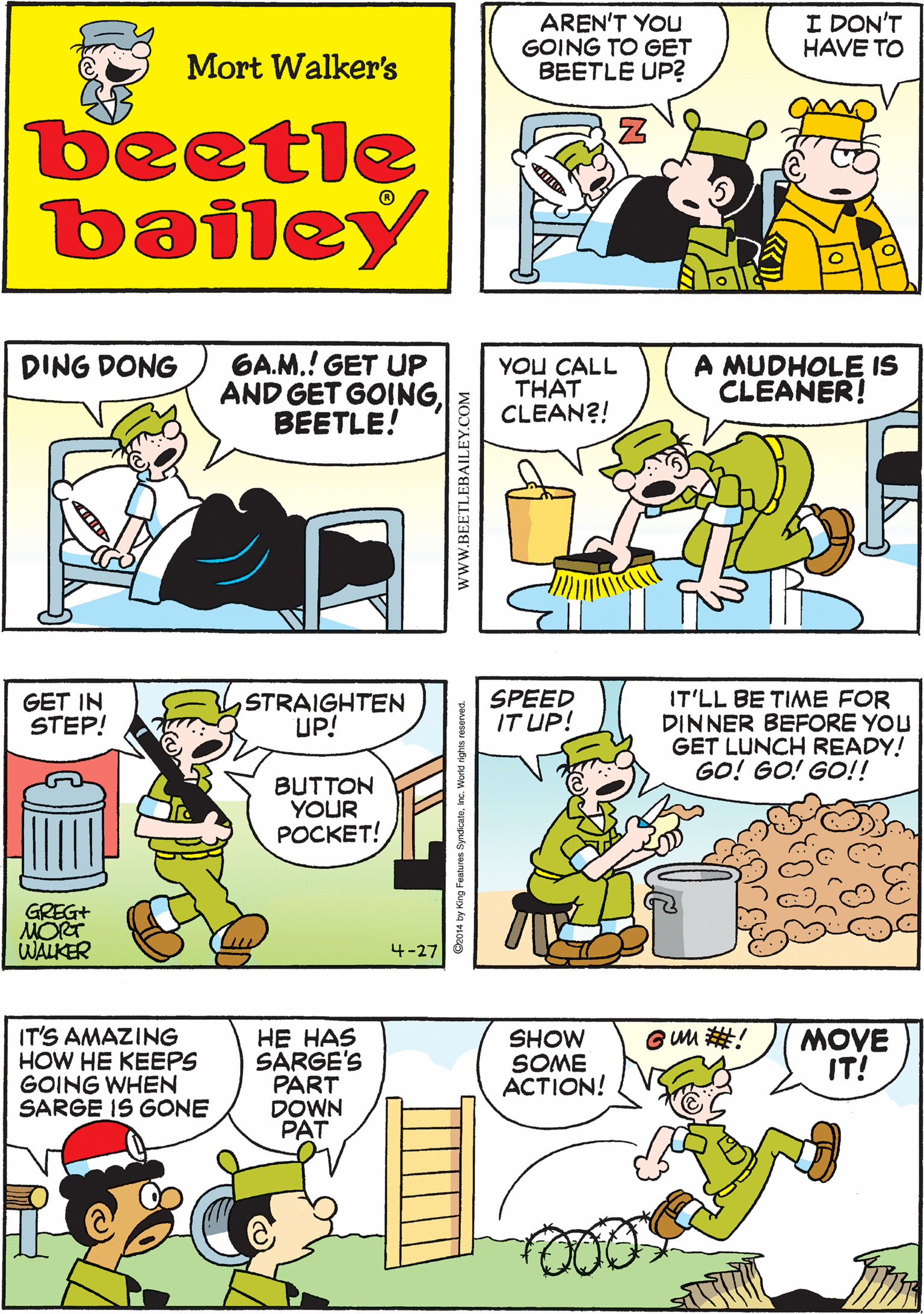 Font OCR: I NOTICE THAT LATELY HE REMEMBERS MY ORDERS ?ETTER AREN'T YOU GOING TO GET BEETLE UP? I DON'T HAVE TO Mort Walker's beetle bailey 6A.M.! GET UP AND GET GOINGBEETLE! A MUDHOLE IS CLEANER! DING DONG YOU CALL THAT CLEAN?! GET IN STEP! STRAIGHTEN UP! BUTTON YOUR POCKET! GREG+ MO WALKER 4-27 IT'LL BE TIME FOR DINNER BEFORE YOU GET LUNCH READY! GO! GO! GO!! IT'S AMAZING HOW HE KEEPS GOING WHEN SARGE IS GONE SPEED IT UP! HE HAS SÄRGE'S PART DOWN PAT GUM #! SHOW SOME ACTION! MOVE IT! www.BEETLEBAILE I NOTICE THAT LATELY HE REMEMBERS MY ORDERS ?ETTER AREN'T YOU GOING TO GET BEETLE UP? I DON'T HAVE TO Mort Walker's beetle bailey 6A.M.! GET UP AND GET GOINGBEETLE! A MUDHOLE IS CLEANER! DING DONG YOU CALL THAT CLEAN?! GET IN STEP! STRAIGHTEN UP! BUTTON YOUR POCKET! GREG+ MO WALKER 4-27 IT'LL BE TIME FOR DINNER BEFORE YOU GET LUNCH READY! GO! GO! GO!! IT'S AMAZING HOW HE KEEPS GOING WHEN SARGE IS GONE SPEED IT UP! HE HAS SÄRGE'S PART DOWN PAT GUM #! SHOW SOME ACTION! MOVE IT! www.BEETLEBAILE