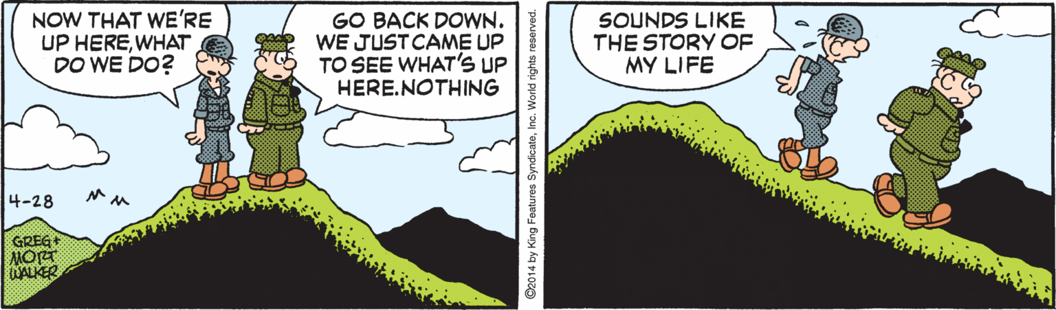 Geological phenomenon OCR: NOW THAT WE'RE UP HEREWHAT DO WE DO? GO BACK DOWN. WE JUSTCAME UP TO SEE WHAT'S UP HERE.NOTHING SOUNDS LIKE THE STORY OF MY LIFE 4-28 ?? GREG+ MORT KALER ©2014 by King Features SyndicateInc. World rights reserved. NOW THAT WE'RE UP HEREWHAT DO WE DO? GO BACK DOWN. WE JUSTCAME UP TO SEE WHAT'S UP HERE.NOTHING SOUNDS LIKE THE STORY OF MY LIFE 4-28 ? ? GREG+ MORT KALER ©2014 by King Features SyndicateInc. World rights reserved.