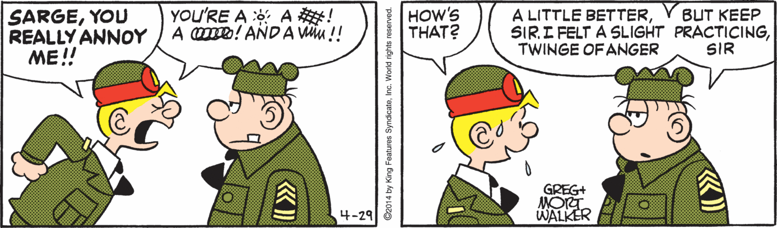 Rectangle OCR: SARGEYOU REALLY ANNOY ME !! YOu'RE A : A ! A ! AND A Wu !! HOW'S THAT? A LITTLE BETTERTWINGE OF ANGER BUT KEEP SIR GREG+ MORT WALKER 4-29 ©2014 by King Features SyndicateInc. World rights reserved. SARGEYOU REALLY ANNOY ME !! YOu'RE A : A ! A ! AND A Wu !! HOW'S THAT? A LITTLE BETTERSIR. I FELT A SLIGHT PRACTICINGTWINGE OF ANGER BUT KEEP SIR GREG+ MORT WALKER 4-29 ©2014 by King Features SyndicateInc. World rights reserved.