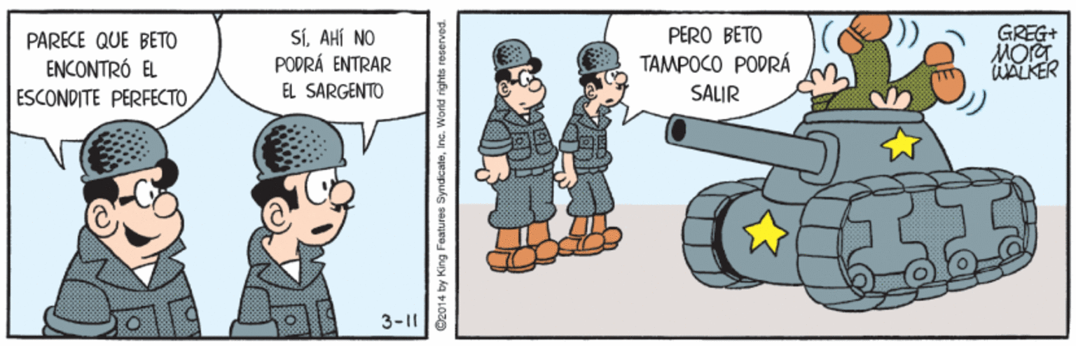 Humour OCR: SÍAHÍ NO PODRÁ ENTRAR GREG+ MOrg WALKER PERO BETO PARECE QUE BETO ENCONTRÓ EL ESCONDITE PERFECTO TAMPOCO PODRÁ EL SARGENTO SALIR 3-11 C2014 by King Features S dicateInc. SÍAHÍ NO PODRÁ ENTRAR GREG+ MOrg WALKER PERO BETO PARECE QUE BETO ENCONTRÓ EL ESCONDITE PERFECTO TAMPOCO PODRÁ EL SARGENTO SALIR 3-11 C2014 by King Features S dicate