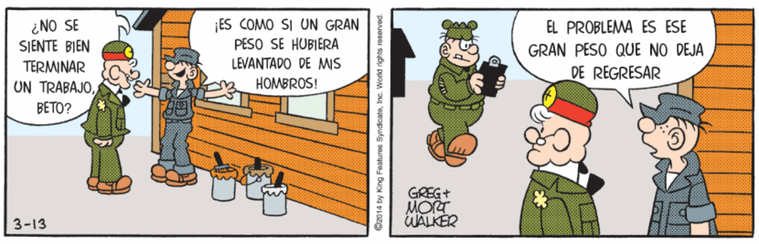 Event OCR: ¿NO SE SJENTE BIEN TERMINAR UN TRABAJOBETO? ES COMO SI UN GRAN PESO SE HUBIERA LEVANTADO DE MIS EL PROBLEMA ES ESE GRAN PESO QUE NO DEJA DE REGRESAR HOMBROS! GREG+ MORT WALKER 3-13 O2014 by King Features SyndicateInc. World rights reserved. ¿NO SE SJENTE BIEN TERMINAR UN TRABAJOBETO? ES COMO SI UN GRAN PESO SE HUBIERA LEVANTADO DE MIS EL PROBLEMA ES ESE GRAN PESO QUE NO DEJA DE REGRESAR HOMBROS! GREG+ MORT WALKER 3-13 O2014 by King Features SyndicateInc. World rights reserved.