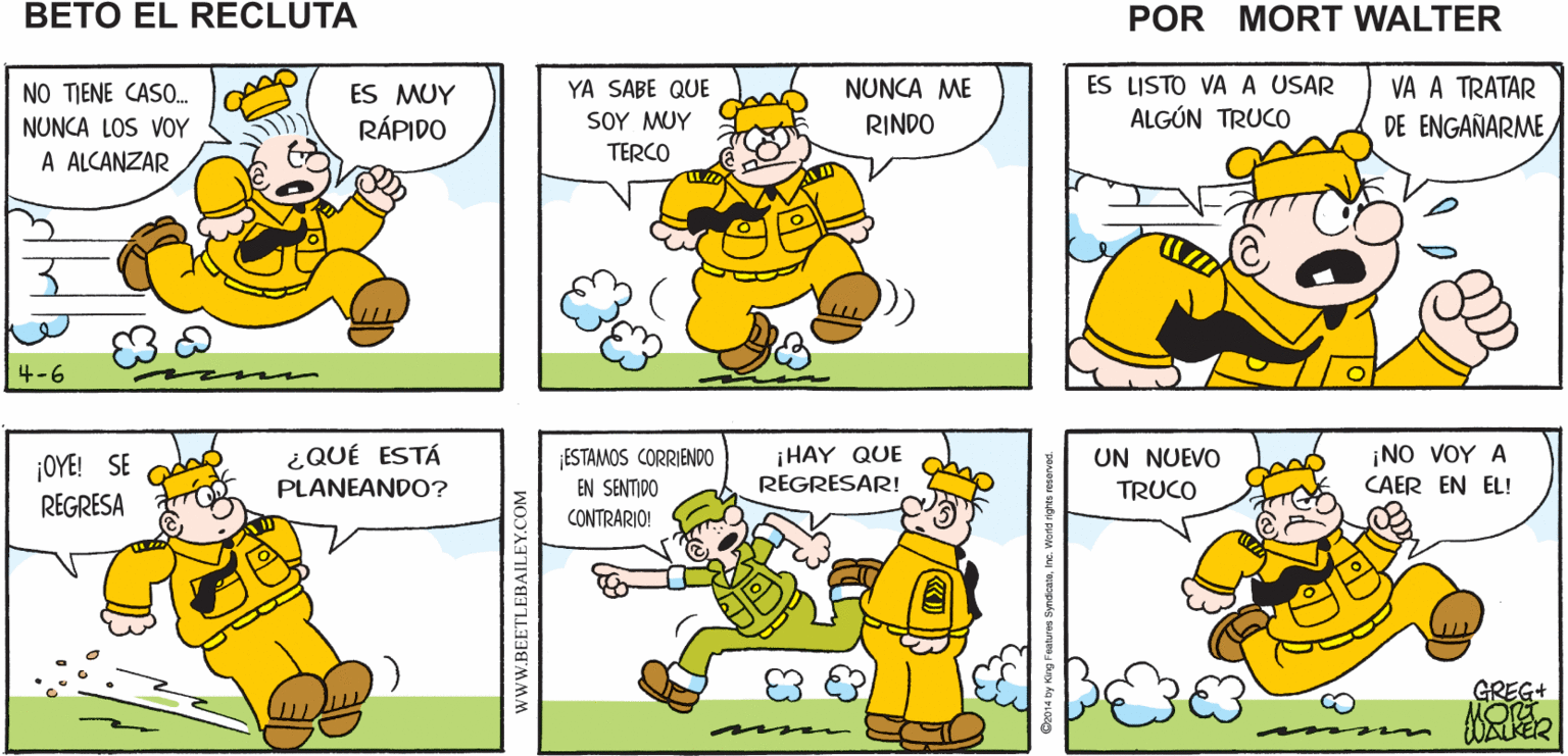 Art OCR: XWHACK. PERDÓNTE VAS A Mort Walker's SARGENTO ARREPENTIR! beto el recluta NUNCA ME RINDO ES LISTO VA A USAR VA A TRATAR NO TIENE CASO. NUNCA LOS VOY A ALCANZAR YA SABE QUE SOY MUY ES MUY RÁPIDO ALGÚN TRUCO DE ENGAÑARME TERCO 4-6 ESTAMOS CORRIENDO0 EN SENTIDO ¡OYE! SE ¿QUÉ ESTÁ ¡HAY QUE UN NUEVO ¡NO VOY A PLANEANDO? REGRESAR! TRUCO CAER EN EL! REGRESA CONTRARIO! GREG+ wwW.BEETLEBAILEY.COM XWHACK. PERDÓNTE VAS A Mort Walker's SARGENTO ARREPENTIR! beto el recluta NUNCA ME RINDO ES LISTO VA A USAR VA A TRATAR NO TIENE CASO. NUNCA LOS VOY A ALCANZAR YA SABE QUE SOY MUY ES MUY RÁPIDO ALGÚN TRUCO DE ENGAÑARME TERCO 4-6 ESTAMOS CORRIENDO0 EN SENTIDO ¡OYE! SE ¿QUÉ ESTÁ ¡HAY QUE UN NUEVO ¡NO VOY A PLANEANDO? REGRESAR! TRUCO CAER EN EL! REGRESA CONTRARIO! GREG+ wwW.BEETLEBAILEY.COM