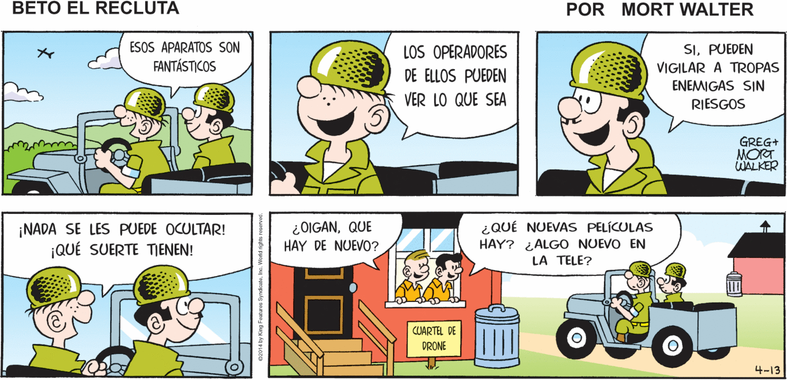 Comic book OCR: ¡MIRA ALLÁ VA OTRO PUEDEN VOLAR POR Mort Walker's DRONE! TODAS PARTES SIN PILOTO beto el recluta ESOS APARATOS SON FANTÁSTICOS LOS OPERADORES SIPUEDEN VIGILAR A TROPAS DE ELLOS PUEDEN ENEMIGAS SIN RIESGOS VER LO QUE SEA GREG+ MORT WALKER ¿OIGANQUE HAY DE NUEVO? ¿QUÉ NUEVAS PELÍCULAS HAY? ¿ALGO NUEVO EN ¡NADA SE LES PUEDE OCULTAR! ¡QUÉ SUERTE TIENEN! LA TELE? CUARTEL DE DRONE 4-13 ¡MIRA ALLÁ VA OTRO PUEDEN VOLAR POR Mort Walker's DRONE! TODAS PARTES SIN PILOTO beto el recluta ESOS APARATOS SON FANTÁSTICOS LOS OPERADORES SIPUEDEN VIGILAR A TROPAS DE ELLOS PUEDEN ENEMIGAS SIN RIESGOS VER LO QUE SEA GREG+ MORT WALKER ¿OIGANQUE HAY DE NUEVO? ¿QUÉ NUEVAS PELÍCULAS HAY? ¿ALGO NUEVO EN ¡NADA SE LES PUEDE OCULTAR! ¡QUÉ SUERTE TIENEN! LA TELE? CUARTEL DE DRONE 4-13