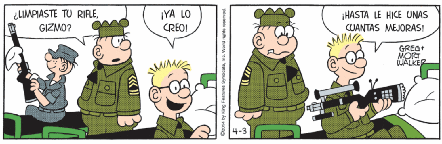 Art OCR: ¿LIMPIASTE TU RIFLEGIZMO? ¡YA LO CREO! iHASTA LE HICE UNAS CUANTAS MEJORAS! GREG+ MORT WALKER 4-3 O2014 by King Features SyndicateInc. World rights reserved. ¿LIMPIASTE TU RIFLEGIZMO? ¡YA LO CREO! iHASTA LE HICE UNAS CUANTAS MEJORAS! GREG+ MORT WALKER 4-3 O2014 by King Features SyndicateInc. World rights reserved.