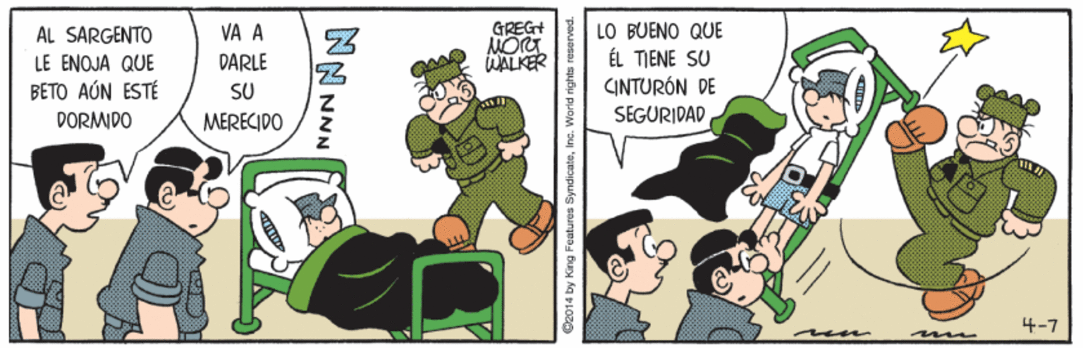 Fictional character OCR: LO BUENO QUE ÉL TIENE SU CINTURÓN DE GREGH ÁL SARGENTO LE ENOJA QUE BETO AÚN ESTÉ DORMIDO VA A DARLE WALKER SU MERECIDO SEGURIDAD 4-7 m NNNNN 92014 by King Features SyndicateInc. World rights reserved. LO BUENO QUE ÉL TIENE SU CINTURÓN DE GREGH ÁL SARGENTO LE ENOJA QUE BETO AÚN ESTÉ DORMIDO VA A DARLE WALKER SU MERECIDO SEGURIDAD 4-7 m NNNNN 92014 by King Features SyndicateInc. World rights reserved.