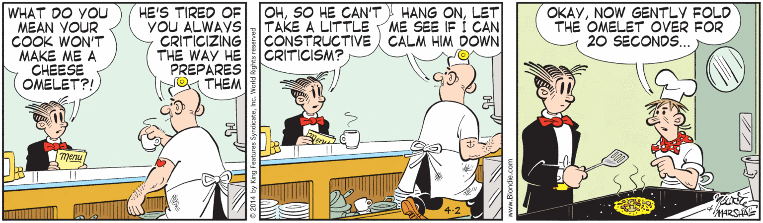Animated cartoon OCR: HE'S TIRED OF YOU ALWAYS CRITICIZING THE WAY HE PREPARES THEM OHSO HE CAN'T TAKE A LITTLE CONSTRUCTIVE CALM HIM DOWN CRITICISM? OKAYNOW GENTLY FOLD THE OMELET OVER FOR 20 SECONDS... HANG ONLET ME SEE IF I CAN WHAT DO YOU MEAN YOUR COOK WON'T MAKE ME A CHEESE OMELET?! nualu MARSAE HE'S TIRED OF YOU ALWAYS CRITICIZING THE WAY HE PREPARES THEM OHSO HE CAN'T TAKE A LITTLE CONSTRUCTIVE CALM HIM DOWN CRITICISM? OKAYNOW GENTLY FOLD THE OMELET OVER FOR 20 SECONDS... HANG ONLET ME SEE IF I CAN WHAT DO YOU MEAN YOUR COOK WON'T MAKE ME A CHEESE OMELET?! nualu MARSAE
