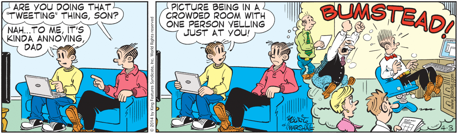 Computer OCR: ARE YOU DOING THAT. "TWEETING" THINGSON? PICTURE BEING IN A CROWDED ROOM WITH ONE PERSON VELLING JUST AT YOU! SUMSTEAD NAH...TO MEIT'S KINDA ANNOVING DAD MARSHALE 4-3 tures SyndicateInc. World Rights reserved ARE YOU DOING THAT. "TWEETING" THINGSON? PICTURE BEING IN A CROWDED ROOM WITH ONE PERSON VELLING JUST AT YOU! SUMSTEAD NAH...TO MEIT'S KINDA ANNOVING DAD MARSHALE 4-3 tures SyndicateInc. World Rights reserved