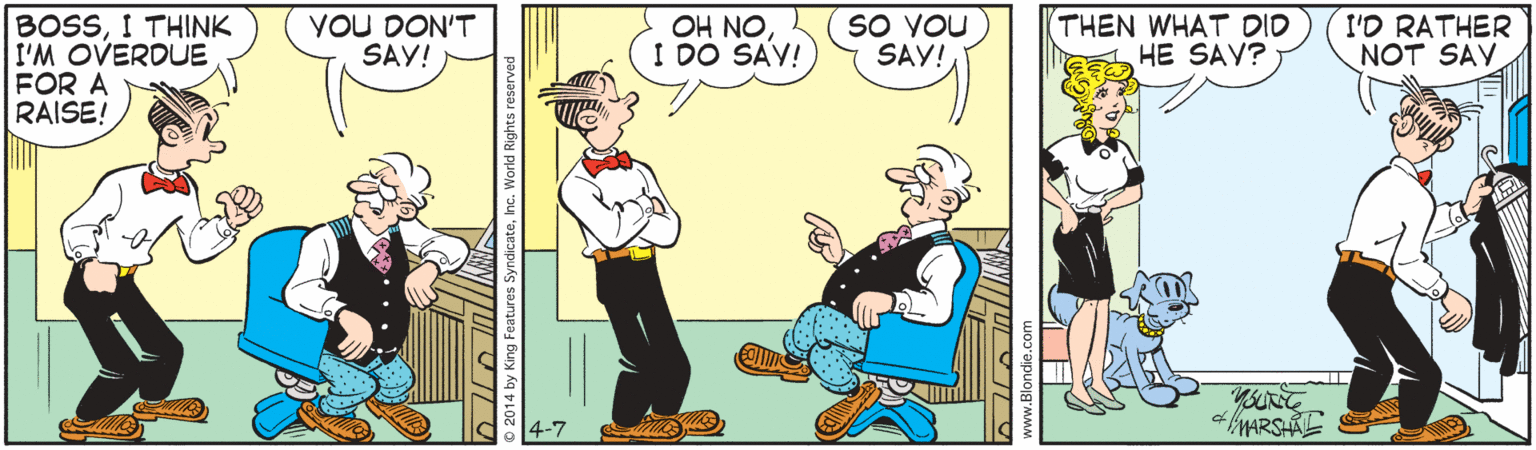 Animated cartoon OCR: YOU DON'T SAY! THEN WHAT DID HE SAY? I'D RATHER NOT SAV BOSSI THINK I'M OVERDUE FOR A RAISE! OH NOI DO SAV! SO YOU SAY! 4-7 MMARSHAL WITTUL Features SyndicateInc. World Rights reserved YOU DON'T SAY! THEN WHAT DID HE SAY? I'D RATHER NOT SAV BOSSI THINK I'M OVERDUE FOR A RAISE! OH NOI DO SAV! SO YOU SAY! 4-7 MMARSHAL WITTUL Features SyndicateInc. World Rights reserved