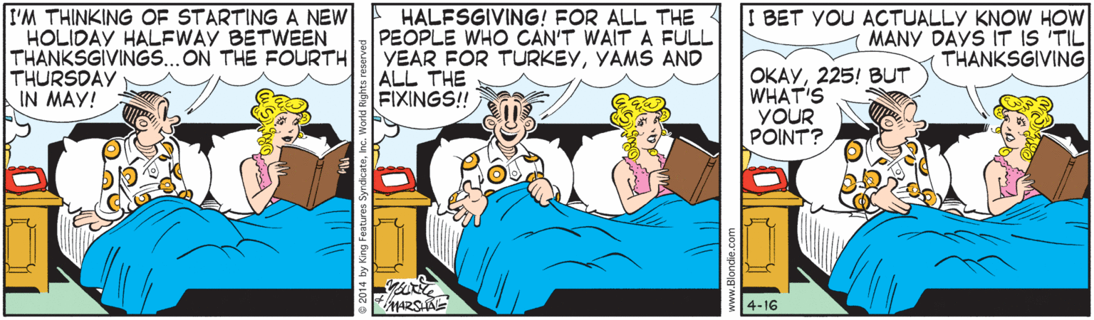 Publication OCR: I'M THINKING OF STARTING A NEW HOLIDAY HALFWAY BETWEEN THANKSGIVINGS...ON THE FOURTH THURSDAY IN MAY! HALFSGIVING! FOR ALL THE PEOPLE WHO CAN'T WAITA FULL YEAR FOR TURKEYYAMS AND ALL THE FIXINGS! I BET YOU ACTUALLY KNOW HOW MANY DAYS IT IS 'TIL THANKSGIVING OKAY225! BUT WHAT'S YOUR POINT? 4-16 I'M THINKING OF STARTING A NEW HOLIDAY HALFWAY BETWEEN THANKSGIVINGS...ON THE FOURTH THURSDAY IN MAY! HALFSGIVING! FOR ALL THE PEOPLE WHO CAN'T WAITA FULL YEAR FOR TURKEYYAMS AND ALL THE FIXINGS! I BET YOU ACTUALLY KNOW HOW MANY DAYS IT IS 'TIL THANKSGIVING OKAY225! BUT WHAT'S YOUR POINT? 4-16