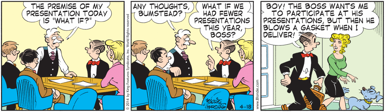 Conversation OCR: ANY THOUGHTSBUMSTEAD? THE PREMISE OF MY PRESENTATION TODAY IS "WHAT IF?" WHAT IF WE HAD FEWER PRESENTATIONS THIS YEARBOSS? BOY! THE BOSS WANTS ME TO PARTICIPATE AT HIS PRESENTATIONSBUT THEN HE BLOWS A GASKÉT WHEN I DELIVER! 4-18 © 2014 by King Features SyndicateInc. World R ANY THOUGHTSBUMSTEAD? THE PREMISE OF MY PRESENTATION TODAY IS "WHAT IF?" WHAT IF WE HAD FEWER PRESENTATIONS THIS YEARBOSS? BOY! THE BOSS WANTS ME TO PARTICIPATE AT HIS PRESENTATIONSBUT THEN HE BLOWS A GASKÉT WHEN I DELIVER! 4-18 © 2014 by King Features SyndicateInc. World R