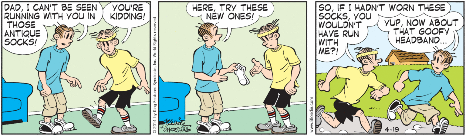 Adaptation OCR: DADI CAN'T BE SEEN RUNNING WITH YOU IN THOSE ANTIQUE SOCKS! SOIF I HADN'T WORN THESE SOCKSYOU WOULDN'T HAVE RUN WITH ???! YOU'RE KIDDING! HERETRY THESE NÉW ONES! YUPNOW ABOUT THAT GOOFY HEADBAND... 4-19 DADI CAN'T BE SEEN RUNNING WITH YOU IN THOSE ANTIQUE SOCKS! SOIF I HADN'T WORN THESE SOCKSYOU WOULDN'T HAVE RUN WITH ???! YOU'RE KIDDING! HERETRY THESE NÉW ONES! YUPNOW ABOUT THAT GOOFY HEADBAND... 4-19
