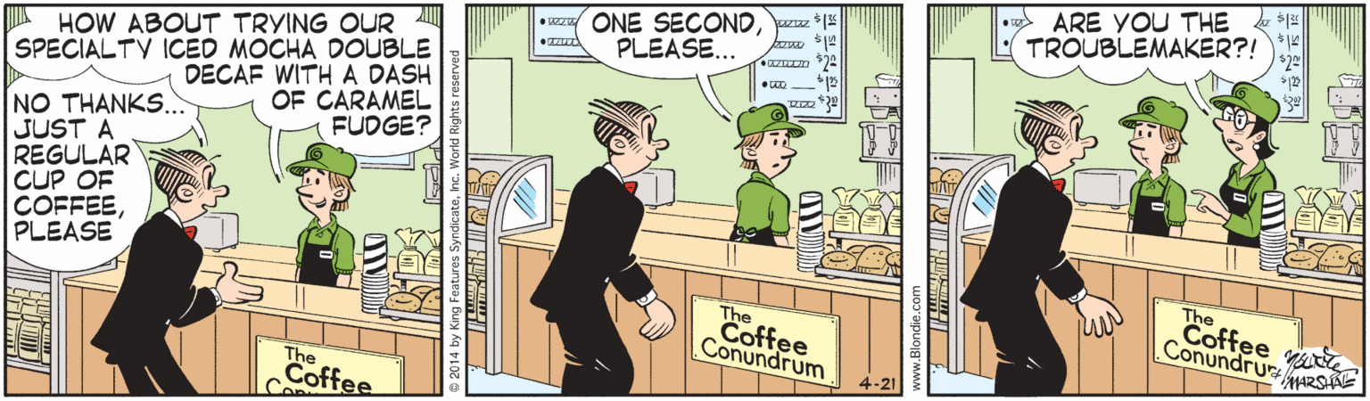 Conversation OCR: • vz ONE SECONDzz *1 PLEASE... ARE YOU THE TROUBLEMAKER?! A HOW ABOUT TRYING OUR SPECIALTV ICED MOCHA DOUBLE DECAF WITHA DASH OF CARAMEL FUDGE? NO THANKS... JUST A REGULAR CUP OF COFFEEPLEASE The Coffee Conundru The Coffee Conundrum MARSHNE 4-21 The Coffee Con • vz ONE SECONDzz *1 PLEASE... ARE YOU THE TROUBLEMAKER?! A HOW ABOUT TRYING OUR SPECIALTV ICED MOCHA DOUBLE DECAF WITHA DASH OF CARAMEL FUDGE? NO THANKS... JUST A REGULAR CUP OF COFFEEPLEASE The Coffee Conundru The Coffee Conundrum MARSHNE 4-21 The Coffee Con