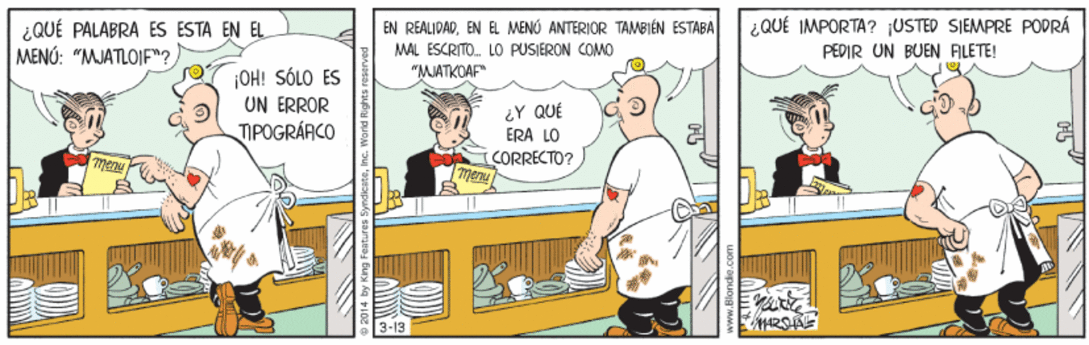 Conversation OCR: ¿QUÉ IMPORTA? ¡USTED SIEMPRE POPRÁ ¿QUÉ PALABRA ES ESTA EN EL MENÚ: "MJATLOIF"? EN REALIDADEN EL MENÚ ANTERIOR TAMBIÉN ESTABA MAL ESCRITO. LO PUSIERON COMO PEDIR UN BUEN FILETE! OH! SÓLO ÉS UN ERROR TIPOGRÁRCO "MJATKOAF" ¿Y QUÉ ERA LO CORRECTO? menu 7henu 3-13 ¿QUÉ IMPORTA? ¡USTED SIEMPRE POPRÁ ¿QUÉ PALABRA ES ESTA EN EL MENÚ: "MJATLOIF"? EN REALIDADEN EL MENÚ ANTERIOR TAMBIÉN ESTABA MAL ESCRITO. LO PUSIERON COMO PEDIR UN BUEN FILETE! OH! SÓLO ÉS UN ERROR TIPOGRÁRCO "MJATKOAF" ¿Y QUÉ ERA LO CORRECTO? menu 7henu 3-13