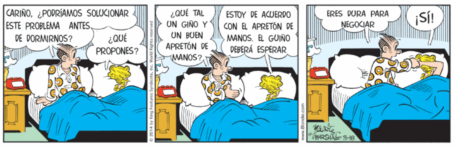 Humour OCR: CARIÑO. ¿PODRÍAMOS SOLUCIONAR ESTE PROBLEMA ANTES. DE DORMRNOS? ¿QUÉ TAL UN GIÑO Y UN BUEN APRETÓN DE MANOS?ERES DURA PARA SÍ! ESTOY DE ACUERDO NEGOCIAR CON EL APRETÓN DE MANOS. EL GUIÑO DEBERÁ ESPERAR ¿QUÉ PROPONES? MARSHA 3-1B by King Features Syndicatei CARIÑO. ¿PODRÍAMOS SOLUCIONAR ESTE PROBLEMA ANTES. DE DORMRNOS? ¿QUÉ TAL UN GIÑO Y UN BUEN APRETÓN DE MANOS?ERES DURA PARA SÍ! ESTOY DE ACUERDO NEGOCIAR CON EL APRETÓN DE MANOS. EL GUIÑO DEBERÁ ESPERAR ¿QUÉ PROPONES? MARSHA 3-1B by King Features Syndicate