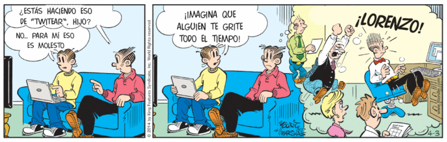 Illustration OCR: ¿ESTÁS HACIENDO ESO DE "TWITEAR"HIJO? ¡IMAGINA QUE ALGUIEN TE GRITE ¡LORENZO! NO. PARA MI ESO ES MOLESTO TODO EL TIEMPO! EMARSHALE O 2014 by King Features SyndicateInc. World Rights reserve ¿ESTÁS HACIENDO ESO DE "TWITEAR"HIJO? ¡IMAGINA QUE ALGUIEN TE GRITE ¡LORENZO! NO. PARA MI ESO ES MOLESTO TODO EL TIEMPO! EMARSHALE O 2014 by King Features SyndicateInc. World Rights reserve