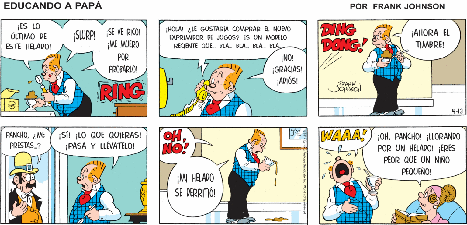 Organism OCR: EDUCANDO A PAPA ME SERVIRÉ UN POCO DE HELADO ¡TENGO HAMBRE! JOHNSON FRANK ¡ES LO ÚLTIMO DE SLURP! SE VE RICO! ¡ME MUERO DING PONG! ¡HOLA! ¿LE GUSTARÍA COMPRAR EL NUEVO EXPRIMIDOR DE JUGOS? ES UN MODELO ¡AHORA EL TIMBRE! ESTE HELADO! RECIENTE QUE. BLA. BLA. BLA. BLA. POR ¡NO! ¡GRACIAS! ¡ADIÓS! PROBARLO! RING RANK 4-13 OHNO! T WAAA) OH. PANCHO! ¡LLORANDO POR UN HELADO! ¡ERES PEOR QUE UN NIÑO PEQUEÑO! |SI! ¡LO QUE QUIERAS! ¡PASA Y LLÉVATELO! PANCHO¿ME PRESTAS.? ¡M HELADO SE DERRITIÓ! EDUCANDO A PAPA ME SERVIRÉ UN POCO DE HELADO ¡TENGO HAMBRE! JOHNSON FRANK ¡ES LO ÚLTIMO DE SLURP! SE VE RICO! ¡ME MUERO DING PONG! ¡HOLA! ¿LE GUSTARÍA COMPRAR EL NUEVO EXPRIMIDOR DE JUGOS? ES UN MODELO ¡AHORA EL TIMBRE! ESTE HELADO! RECIENTE QUE. BLA. BLA. BLA. BLA. POR ¡NO! ¡GRACIAS! ¡ADIÓS! PROBARLO! RING RANK 4-13 OHNO! T WAAA) OH. PANCHO! ¡LLORANDO POR UN HELADO! ¡ERES PEOR QUE UN NIÑO PEQUEÑO! |SI! ¡LO QUE QUIERAS! ¡PASA Y LLÉVATELO! PANCHO¿ME PRESTAS.? ¡M HELADO SE DERRITIÓ!