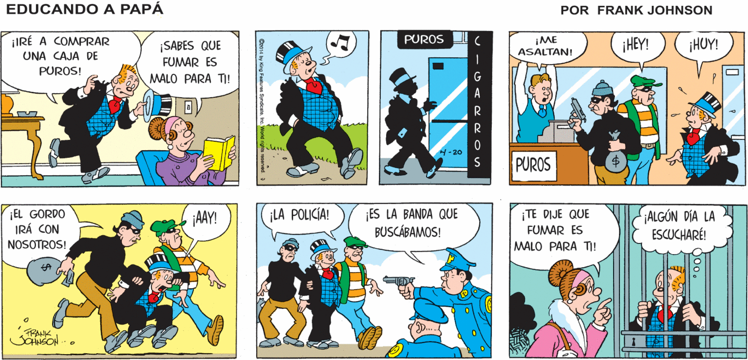 Illustration OCR: ¡OHNO! ¡QUÉ TRAGEDIA! ¡ES MI ÚLTIMO EDUCANDO A PAPÁ PURO! FRANK ¡IRÉ A COMPRAR PUROS IME ¡HEY! ¡HUY! ¡SABES QUE FUMAR ES ASALTAN! UNA CAJA DE PUROS! MALO PARA TI! H-20 PUROS ¡EL GORDO IRÁ CON NOSOTROS! ES LA BANDA QUE BUSCÁBAMOS! ¡TE DIJE QUE FUMAR ES ¡LA POLICÍA! ¡AAY! ¡ALGÓN DÍA LA ESCUCHARÉ! MALO PARA TI! TRANK SaNSON ¡OHNO! ¡QUÉ TRAGEDIA! ¡ES MI ÚLTIMO EDUCANDO A PAPÁ PURO! FRANK ¡IRÉ A COMPRAR PUROS IME ¡HEY! ¡HUY! ¡SABES QUE FUMAR ES ASALTAN! UNA CAJA DE PUROS! MALO PARA TI! H-20 PUROS ¡EL GORDO IRÁ CON NOSOTROS! ES LA BANDA QUE BUSCÁBAMOS! ¡TE DIJE QUE FUMAR ES ¡LA POLICÍA! ¡AAY! ¡ALGÓN DÍA LA ESCUCHARÉ! MALO PARA TI! TRANK SaNSON