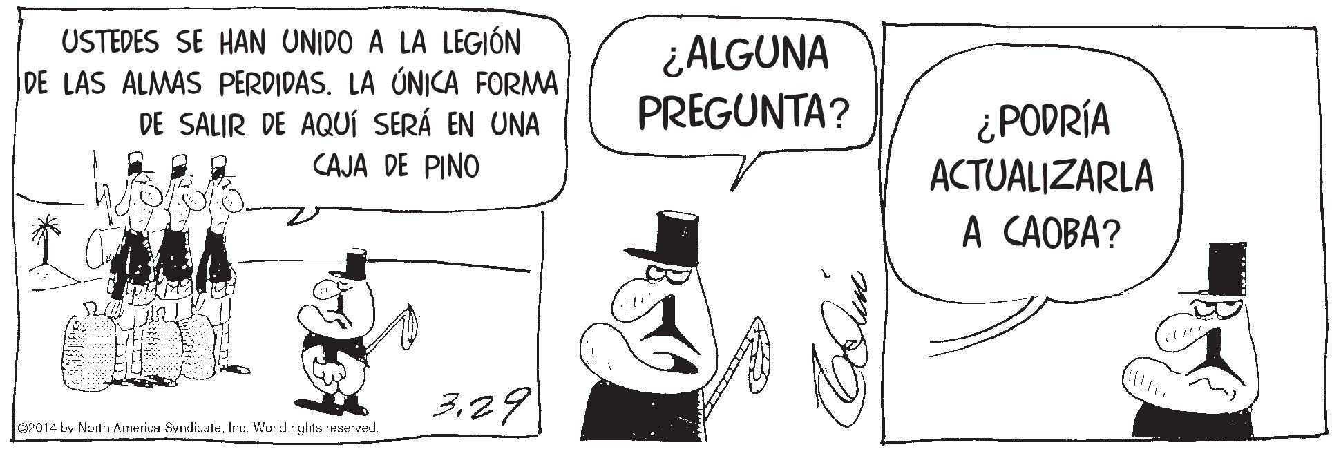 Finger OCR: USTEDES SE HAN UNIDO A LA LEGIÓN DE LAS ALMAS PERDIDAS. LA ÚNICA FORMA DE SALIR DE AQUÍ SERÁ EN UNA CAJA DE PINO ¿ALGUNA PREGUNTA? ¿PODRÍA ACTUALIZARLA A CAOBA? 329 02014 by Norlh America SyndicaleInc. Workd rights reserved. USTEDES SE HAN UNIDO A LA LEGIÓN DE LAS ALMAS PERDIDAS. LA ÚNICA FORMA DE SALIR DE AQUÍ SERÁ EN UNA CAJA DE PINO ¿ALGUNA PREGUNTA? ¿PODRÍA ACTUALIZARLA A CAOBA? 329 02014 by Norlh America SyndicaleInc. Workd rights reserved.