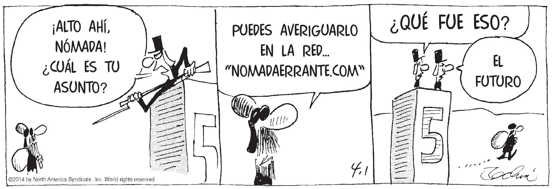 Monochrome OCR: ¿QUÉ FUE ESO? ¡ALTO AHÍNÓMADA! ¿CUÁL ES TU ASUNTO? PUEDES AVERIGUARLO EN LA RED. EL "NOMADAERRANTE.COM" FUTURO 2014 by North America Syndicate. Inc. Workd rights reserved. ¿QUÉ FUE ESO? ¡ALTO AHÍNÓMADA! ¿CUÁL ES TU ASUNTO? PUEDES AVERIGUARLO EN LA RED. EL "NOMADAERRANTE.COM" FUTURO 2014 by North America Syndicate. Inc. Workd rights reserved.