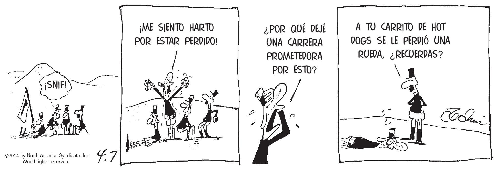 Humour OCR: A TU CARRITO DE HOT DOGS SE LE PERDIÓ UNA RUEDA¿RECUERDAS? ¡ME SIENTO HARTO ¿POR QUÉ DEJÉ UNA CARRERA POR ESTAR PERDIDO! PROMETEDORA POR ESTO? ¡SNIF! C2014 by North America SyndicateInc. World rights reserved. 4.71 A TU CARRITO DE HOT DOGS SE LE PERDIÓ UNA RUEDA¿RECUERDAS? ¡ME SIENTO HARTO ¿POR QUÉ DEJÉ UNA CARRERA POR ESTAR PERDIDO! PROMETEDORA POR ESTO? ¡SNIF! C2014 by North America SyndicateInc. World rights reserved. 4.71