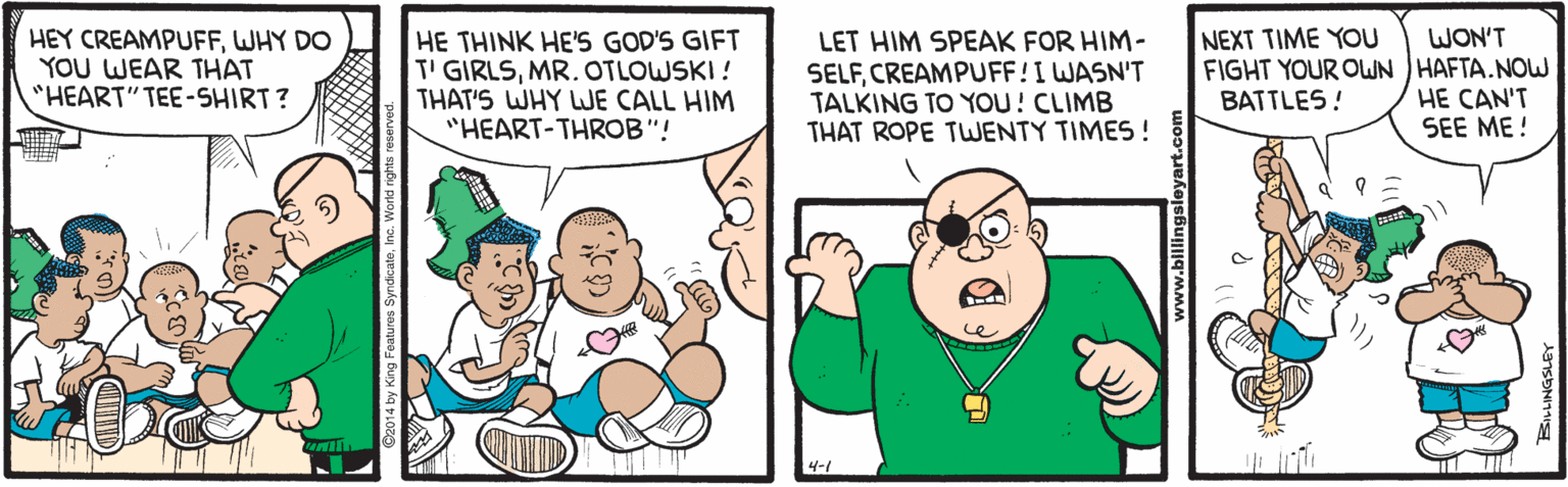 Pleased OCR: NEXT TIME YOU HEY CREAMPUFFWHY DO YOU WEAR THAT "HEART" TEE-SHIRT? HE THINK HE'S GOD'S GIFT T' GIRLSMR. OTLOWSKI ! THAT'S WHY WE CALL HIM "HEART-THROB"! LET HIM SPEAK FOR HIM- SELFCREAMPUFF!I WASN'T TALKING TO YOU! CLIMB THAT ROPE TWENTY TIMES! WON'T FIGHT YOUR OWN HAFTA. NOW HE CAN'T SEE ME ! BATTLES! 4-1 NEXT TIME YOU HEY CREAMPUFFWHY DO YOU WEAR THAT "HEART" TEE-SHIRT? HE THINK HE'S GOD'S GIFT T' GIRLSMR. OTLOWSKI ! THAT'S WHY WE CALL HIM "HEART-THROB"! LET HIM SPEAK FOR HIM- SELFCREAMPUFF!I WASN'T TALKING TO YOU! CLIMB THAT ROPE TWENTY TIMES! WON'T FIGHT YOUR OWN HAFTA. NOW HE CAN'T SEE ME ! BATTLES! 4-1
