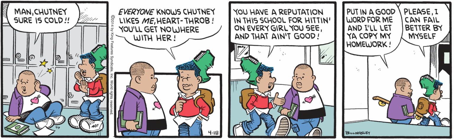 Parallel OCR: YOU HAVE A REPUTATION IN THIS SCHOOL FOR HITTIN' ON EVERY GIRL YOU SEEAND THAT AIN'T GOOD! PUT IN A GOOD WORD FOR ME AND I'LL LET YA COPY MY HOMEWORK ! PLEASEI CAN FAIL BETTER BY MYSELF MANCHUTNEY SURE IS COLD! EVERYONE KNOWS CHUTNEY LIKES MEHEART-THROB! YOU'LL GET NOWHERE WITH HER! 4-18 BILLINGSLEY YOU HAVE A REPUTATION IN THIS SCHOOL FOR HITTIN' ON EVERY GIRL YOU SEEAND THAT AIN'T GOOD! PUT IN A GOOD WORD FOR ME AND I'LL LET YA COPY MY HOMEWORK ! PLEASEI CAN FAIL BETTER BY MYSELF MANCHUTNEY SURE IS COLD! EVERYONE KNOWS CHUTNEY LIKES MEHEART-THROB! YOU'LL GET NOWHERE WITH HER! 4-18 BILLINGSLEY