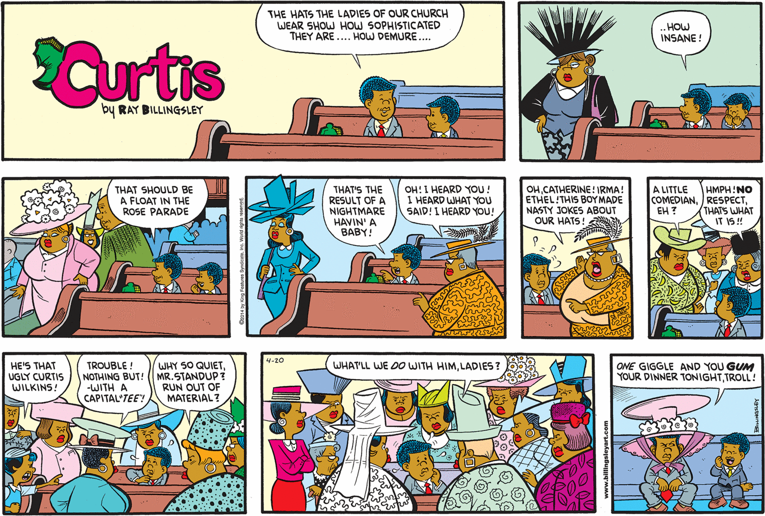 Comic book OCR: THE HATS THE LADIES OF OUR CHURCH WEAR SHOW HOW SOPHISTICATED THEY ARE .... HOW DEMURE.... .HOW INSANE ! Curtis by RAY BILLINGSLEY THAT SHOULD BE A FLOAT IN THE ROSE PARADE OH!I HEARD YOU! I HEARD WHAT YOU SAID! I HEARD YOU! HMPH!NO COMEDIANTHATS WHAT IT IS ! A LITTLE THAT'S THE RESULT OF A NIGHTMARE HAVIN' A BABY! OHCATHERINE! IRMA! ETHEL!THIS BOY MADE NASTY JOKES ABOUT OUR HATS! EH ? 4-20 TROUBLE ! NOTHING BUT! ( MR.STANDUP? -WITH A CAPITAL'TEE! HE'S THAT UGLY CURTIS WILKINS! WHY SO QUIETLADIES ? ONE GIGGLE AND YOU GUM YOUR DINNER TONIGHTTROLL! RUN OUT OF MATERIAL? THE HATS THE LADIES OF OUR CHURCH WEAR SHOW HOW SOPHISTICATED THEY ARE .... HOW DEMURE.... .HOW INSANE ! Curtis by RAY BILLINGSLEY THAT SHOULD BE A FLOAT IN THE ROSE PARADE OH!I HEARD YOU! I HEARD WHAT YOU SAID! I HEARD YOU! HMPH!NO COMEDIANTHATS WHAT IT IS ! A LITTLE THAT'S THE RESULT OF A NIGHTMARE HAVIN' A BABY! OHCATHERINE! IRMA! ETHEL!THIS BOY MADE NASTY JOKES ABOUT OUR HATS! EH ? 4-20 TROUBLE ! NOTHING BUT! ( MR.STANDUP? -WITH A CAPITAL'TEE! HE'S THAT UGLY CURTIS WILKINS! WHY SO QUIETWHAT'LL WE DO WITH HIMLADIES ? ONE GIGGLE AND YOU GUM YOUR DINNER TONIGHTTROLL! RUN OUT OF MATERIAL?
