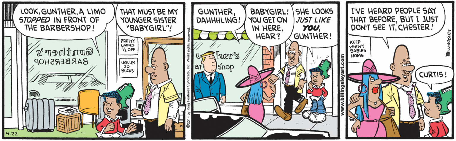 Comics OCR: BABYGIRL! SHE LOOKS DAHHHLING!/ YOU GET ON JUST LIKE YOUGUNTHER! I'VE HEARD PEOPLE SAY THAT BEFOREBUT I JUST DON'T SEE ITCHESTER! GUNTHERA LIMO STOPPED IN FRONT OF THE BARBERSHOP! THAT MUST BE MY YOUNGER SISTER "BABYGIRL"! IN HEREHEAR? PRETTY LADIES 2 OFF KEEP WHINY BABIES HOME her's UGLIES 20 BUCKS shop ar CURTIS! 4-22 BABYGIRL! SHE LOOKS DAHHHLING!/ YOU GET ON JUST LIKE YOUGUNTHER! I'VE HEARD PEOPLE SAY THAT BEFOREBUT I JUST DON'T SEE ITCHESTER! GUNTHERA LIMO STOPPED IN FRONT OF THE BARBERSHOP! THAT MUST BE MY YOUNGER SISTER "BABYGIRL"! IN HEREHEAR? PRETTY LADIES 2 OFF KEEP WHINY BABIES HOME her's UGLIES 20 BUCKS shop ar CURTIS! 4-22