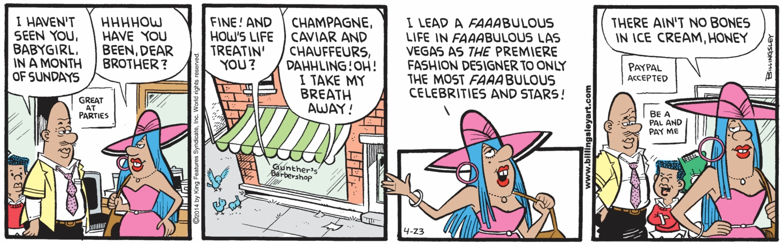 Art OCR: I HAVEN'T SEEN YOUIN A MONTH OF SUNDAYS I LEAD A FAAABULOUS LIFE IN FAAABULOUS LAS VEGAS AS THE PREMIERE FASHION DESIGNER TO ONLY THE MOST FAAABULOUS CELEBRITIES AND STARS! HHHHOW HAVE YOU BEENDEAR BROTHER? FINE! AND HOW'S LIFE TREATIN' YOU? CHAMPAGNECAVIAR AND CHAUFFEURSDAHHLING!OH! 1 TAKE MY BREATH AWAY! THERE AIN'T NO BONES IN ICE CREAMHONEY PAYPAL ACCEPTED GREAT AT PARTIES BE A PAL AND PAY ME Gunther's Barbershop 4-23 I HAVEN'T SEEN YOUIN A MONTH OF SUNDAYS I LEAD A FAAABULOUS LIFE IN FAAABULOUS LAS VEGAS AS THE PREMIERE FASHION DESIGNER TO ONLY THE MOST FAAABULOUS CELEBRITIES AND STARS! HHHHOW HAVE YOU BEENDEAR BROTHER? FINE! AND HOW'S LIFE TREATIN' YOU? CHAMPAGNECAVIAR AND CHAUFFEURSDAHHLING!OH! 1 TAKE MY BREATH AWAY! THERE AIN'T NO BONES IN ICE CREAMHONEY PAYPAL ACCEPTED GREAT AT PARTIES BE A PAL AND PAY ME Gunther's Barbershop 4-23