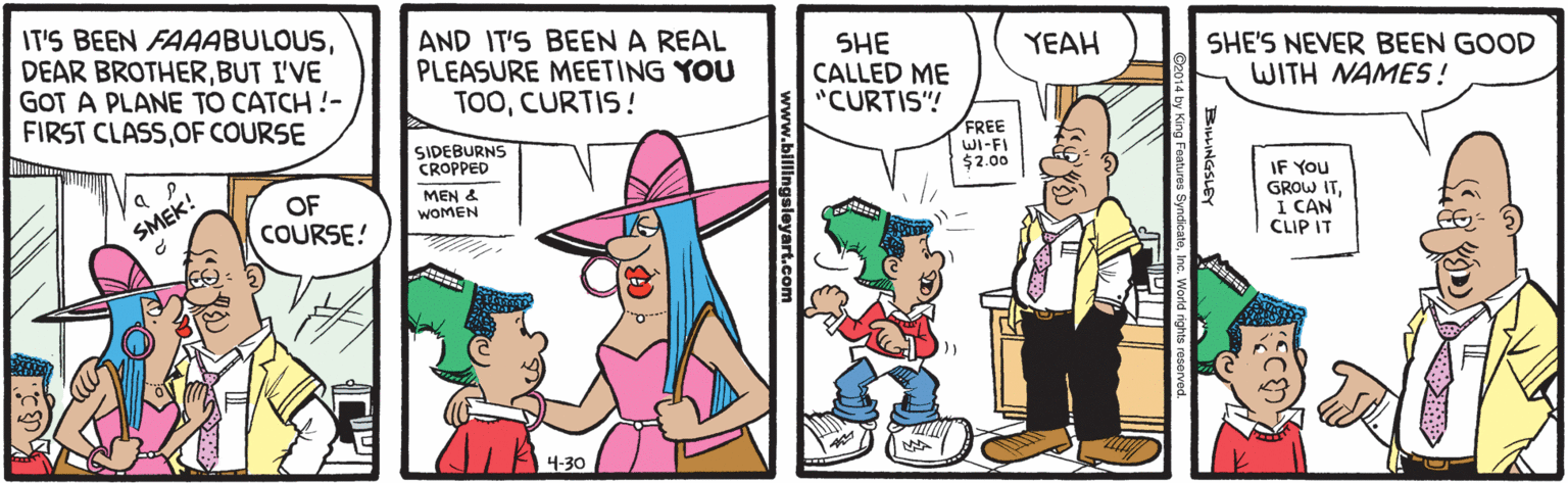 Line OCR: IT'S BEEN FAAABULOUSBUT I'VE GOT A PLANE TO CATCH !- FIRST CLASSOF COURSE AND IT'S BEEN A REAL PLEASURE MEETING YOU TOOCURTIS! SHE CALLED ME "CURTIS"! YEAH SHE'S NEVER BEEN GOOD WITH NAMES ! SIDEBURNS CROPPED FREE WI-FI $2.00 IF You GROW ITI CAN CLIP IT OF COURSE! MEN & WOMEN SMEK! 4-30 sleyart.com IT'S BEEN FAAABULOUSDEAR BROTHERBUT I'VE GOT A PLANE TO CATCH !- FIRST CLASSOF COURSE AND IT'S BEEN A REAL PLEASURE MEETING YOU TOOCURTIS! SHE CALLED ME "CURTIS"! YEAH SHE'S NEVER BEEN GOOD WITH NAMES ! SIDEBURNS CROPPED FREE WI-FI $2.00 IF You GROW ITI CAN CLIP IT OF COURSE! MEN & WOMEN SMEK! 4-30 sleyart.com