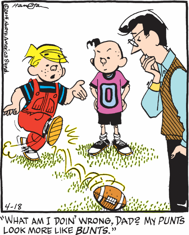 Playing with kids OCR: Ham@fan 4-18 "WHAT AM I DOIN' WRONGDAD2 MY PUNTS LOOK MORE LIKE BUNTS." >> ©zo14NART AMerica Synd Ham@fan 4-18 "WHAT AM I DOIN' WRONGDAD2 MY PUNTS LOOK MORE LIKE BUNTS." >> ©zo14NART AMerica Synd