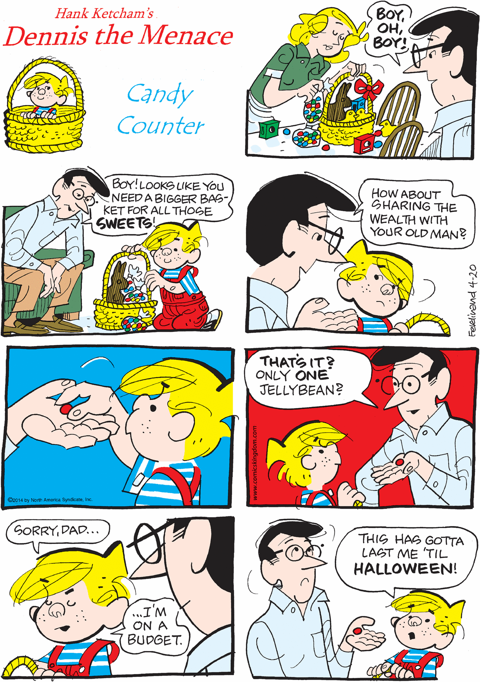 Interaction OCR: BOYBOY! DENTISTS MUST LOVE EAGTER! Hank Ketcham's Dennis the Menace Candy Counter BOY!LOOKS LIKE YOU NEEDA BIGGER BAS- KET FOR ALL THOGE SWEETS! HoW ABOUT SHARING THE WEALTH WITH YOUR OLD MAN? G2014 by North America SyndcateIne. THATS IT? ONLY ONE JELLYBEAN? SORRYDAD... THIS HAS GOTTA LAST ME 'TIL HALLOWEEN! ..I'M ON A BUDGET. BOYBOY! DENTISTS MUST LOVE EAGTER! Hank Ketcham's Dennis the Menace Candy Counter BOY!LOOKS LIKE YOU NEEDA BIGGER BAS- KET FOR ALL THOGE SWEETS! HoW ABOUT SHARING THE WEALTH WITH YOUR OLD MAN? G2014 by North America SyndcateIne. THATS IT? ONLY ONE JELLYBEAN? SORRYDAD... THIS HAS GOTTA LAST ME 'TIL HALLOWEEN! ..I'M ON A BUDGET.