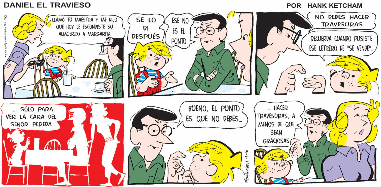 Product OCR: LE OFREZCO UNA DISCULPA. HABLARÉ CON ÉL AHORA MISMO Hank Ketcham's ¡HUYPAPÁ! ¿QUÉ HICISTE AHORA? DANTEL EL TRAVIESO ¿ AHSÍ? NO DEBES HACER LLAMÓ TU MAESTRA Y ME DIJO SE LO ESE NO TRAVESURAS QUE HOY LE ESCONDISTE SU DI ES EL ALMUERZO A MARGARITA DESPUÉS RECUERDA CUANDO PUSISTE PUNTO ESE LETRERO DE "SE VENDE". BUENOEL PUNTO ES QUE NO DEBES. HACER SÓLO PARA VER LA CARA DEL TRAVESURASA MENOS DE QUE - SEÑOR PEREDA SEAN GRACIOSAS/ 9-h pvenina LE OFREZCO UNA DISCULPA. HABLARÉ CON ÉL AHORA MISMO Hank Ketcham's ¡HUYPAPÁ! ¿QUÉ HICISTE AHORA? DANTEL EL TRAVIESO ¿ AHSÍ? NO DEBES HACER LLAMÓ TU MAESTRA Y ME DIJO SE LO ESE NO TRAVESURAS QUE HOY LE ESCONDISTE SU DI ES EL ALMUERZO A MARGARITA DESPUÉS RECUERDA CUANDO PUSISTE PUNTO ESE LETRERO DE "SE VENDE". BUENOEL PUNTO ES QUE NO DEBES. HACER SÓLO PARA VER LA CARA DEL TRAVESURASA MENOS DE QUE - SEÑOR PEREDA SEAN GRACIOSAS/ 9-h pvenina