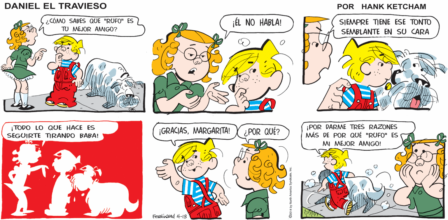 Organism OCR: ¿QUÉ TE HACE PENSAR QUE "RUFO" ES FELIZ TODO EL TIEMPO? ¡MUY FÁCIL! SU COLA SIEMPRE ESTÁ SONRIENDO! DANIEL EL TRAVIESO BFF ¿CÓMO SABES QUE "RUFO" ES TU MEJOR AMIGO? ¡ÉL NO HABLA! SIEMPRE TIENE ESE TONTO SEMBLANTE EN SU CARA ¡POR DARME TRES RAZONES MÁS DE POR QUÉ "RUFO" ES MI MEJOR AMIGO! i TODO LO QUE HACE ES SEGUIRTE TRANDO BABA! ¡GRACIASMARGARITA! ¿POR QUÉ? Feelinand 4-13 ¿QUÉ TE HACE PENSAR QUE "RUFO" ES FELIZ TODO EL TIEMPO? ¡MUY FÁCIL! SU COLA SIEMPRE ESTÁ SONRIENDO! DANIEL EL TRAVIESO BFF ¿CÓMO SABES QUE "RUFO" ES TU MEJOR AMIGO? ¡ÉL NO HABLA! SIEMPRE TIENE ESE TONTO SEMBLANTE EN SU CARA ¡POR DARME TRES RAZONES MÁS DE POR QUÉ "RUFO" ES MI MEJOR AMIGO! i TODO LO QUE HACE ES SEGUIRTE TRANDO BABA! ¡GRACIASMARGARITA! ¿POR QUÉ? Feelinand 4-13