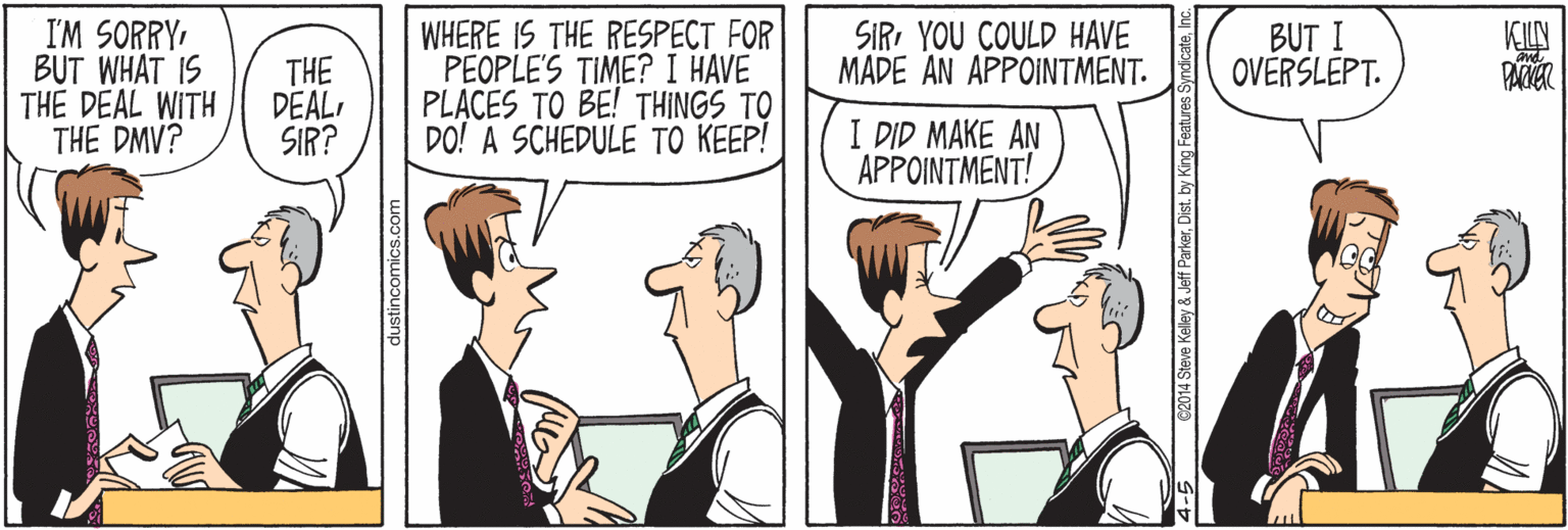 Line OCR: I'M SORRYBUT WHAT IS THE DEAL WITH THE DMV? WHERE IS THE RESPECT FOR PEOPLES TIME? I HAVE PLACES TO BE! THINGS TO DO! A SCHEDULE TO KEEP! BUT I OVERSLEPT. SIRI YOU COULD HAVE MADE AN APPOINTMENT. KILN THE DEALSIR? I DID MAKE AN APPOINTMENT! dustincomics.com I'M SORRYBUT WHAT IS THE DEAL WITH THE DMV? WHERE IS THE RESPECT FOR PEOPLES TIME? I HAVE PLACES TO BE! THINGS TO DO! A SCHEDULE TO KEEP! BUT I OVERSLEPT. SIRI YOU COULD HAVE MADE AN APPOINTMENT. KILN THE DEALSIR? I DID MAKE AN APPOINTMENT! dustincomics.com