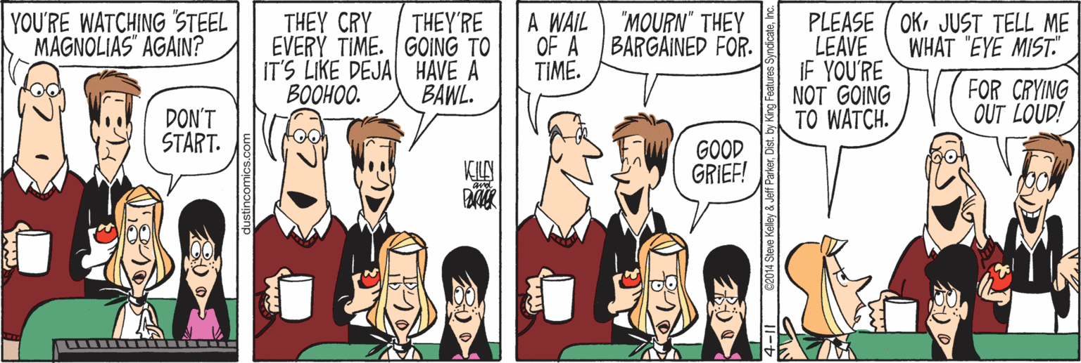 Cartoon OCR: A WAIL OF A TIME. PLEASE ( OKJUST TELL ME LEAVE IF YOU'RE NOT GOING TO WATCH. YOU'RE WATCHING STEEL MAGNOLIAS" AGAIN? THEY'RE EVERY TIME. GOING TO IT'S LIKE DEJA HAVE A BOOHOO. "MOURN" THEY BARGAINED FOR. THEY CRY WHAT "EYE MIST." FOR CRYING OUT LOUD! BAWL. DON'T START. GOOD GRIEF! Steve Keley & Jeff ParkerDist. A WAIL OF A TIME. PLEASE ( OKJUST TELL ME LEAVE IF YOU'RE NOT GOING TO WATCH. YOU'RE WATCHING STEEL MAGNOLIAS" AGAIN? THEY'RE EVERY TIME. GOING TO IT'S LIKE DEJA HAVE A BOOHOO. "MOURN" THEY BARGAINED FOR. THEY CRY WHAT "EYE MIST." FOR CRYING OUT LOUD! BAWL. DON'T START. GOOD GRIEF! Steve Keley & Jeff Parker