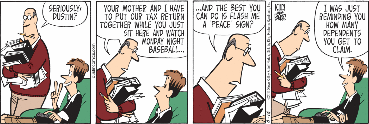 Parallel OCR: KILLN PACIER I WAS JUST REMINDING YOU HOW MANY DEPENDENTS YOU GET TO CLAIM. ..AND THE BEST YOU CAN DO IS FLASH ME A "PEACE" SIGN? YOUR MOTHER AND I HAVE TO PUT OUR TAX RETURN TOGETHER WHILE YOU JUST SIT HERE AND WATCH MONDAY NIGHT BASEBALL.. SERIOUSLYDUSTIN? 014 Steve Kelley & Jeff ParkerInc. KILLN PACIER I WAS JUST REMINDING YOU HOW MANY DEPENDENTS YOU GET TO CLAIM. ..AND THE BEST YOU CAN DO IS FLASH ME A "PEACE" SIGN? YOUR MOTHER AND I HAVE TO PUT OUR TAX RETURN TOGETHER WHILE YOU JUST SIT HERE AND WATCH MONDAY NIGHT BASEBALL.. SERIOUSLYDUSTIN? 014 Steve Kelley & Jeff ParkerDist. by King Features Syndicate