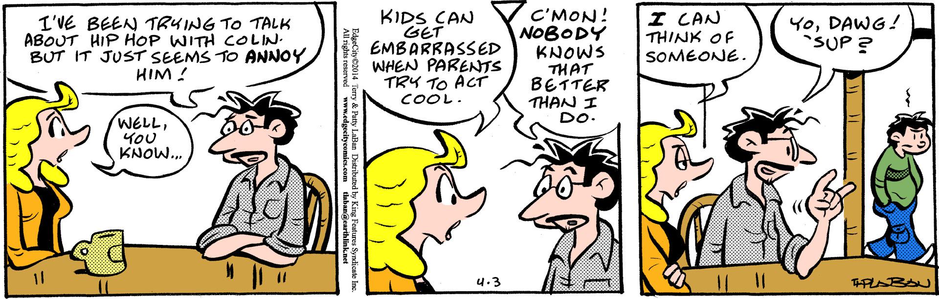 Interaction OCR: C'MON! NOBODY KNOWS THAT BETTER THAN I DO. I CAN THINK OF I'VE BEEN TRYING TO TALK ABOUT HIP HOP WITH COLIN. BUT IT JUST SEEMS TO ANNOY HIM ! KIDS CAN GET EMBARRASSED WHEN PARENTS TRY TO ACT YoDAWG! SUP ? SOMEONE. COOL. WELLYOU KNOW.. 4.3 coooool BdoCity2014 Tory & Paty Lailan Datributed by Kin Fest ydicate Inc. C'MON! NOBODY KNOWS THAT BETTER THAN I DO. I CAN THINK OF I'VE BEEN TRYING TO TALK ABOUT HIP HOP WITH COLIN. BUT IT JUST SEEMS TO ANNOY HIM ! KIDS CAN GET EMBARRASSED WHEN PARENTS TRY TO ACT YoDAWG! SUP ? SOMEONE. COOL. WELLYOU KNOW.. 4.3 coooool BdoCity2014 Tory & Paty Lailan Datributed by Kin Fest ydicate Inc.