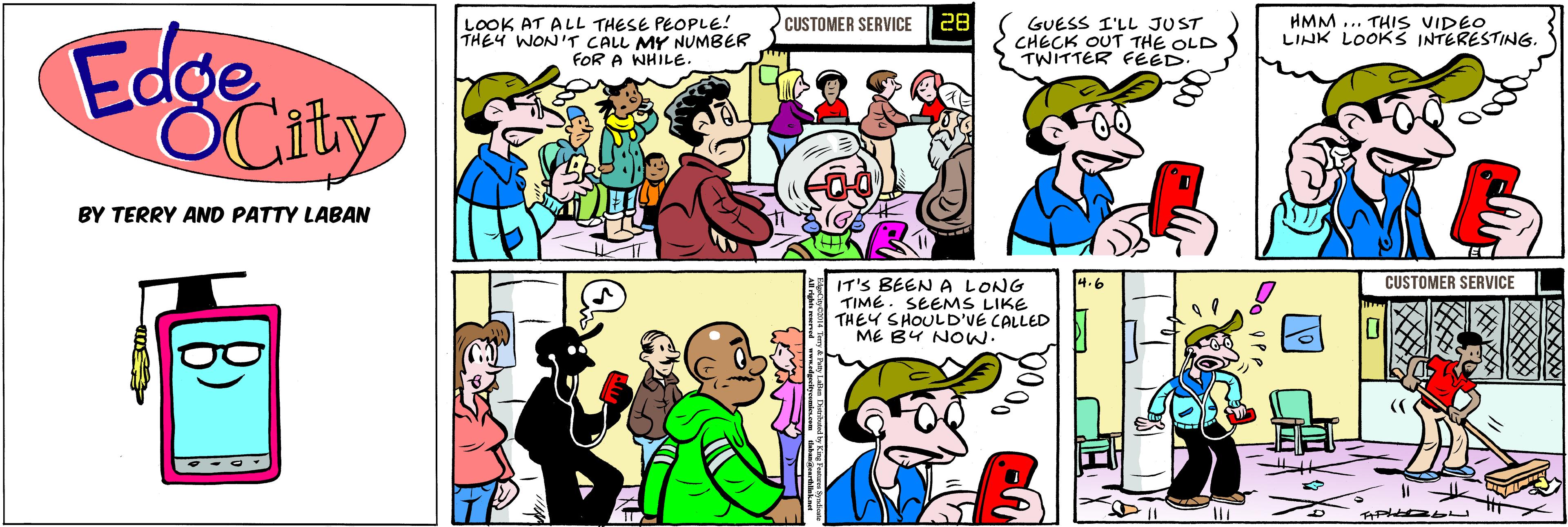 Comic book OCR: LOOK AT ALL THESE PEOPLE! THEY WON'T CALL MY NUMBER FOR A WHILE. CUSTOMER SERVICE 28 GUESS I'LL JUST CHECK OUT THE OLD TWITTER FÉED HMM ... THIS VIDEO LINK LOOKS INTERESTING Edge OCity BY TERRY AND PATTY LABAN CUSTOMER SERVICE IT'S BEEN A LONG TIME. SEEMS LIKE THEY SHOULD'VE CALLED ME BY NOw. LOOK AT ALL THESE PEOPLE! THEY WON'T CALL MY NUMBER FOR A WHILE. CUSTOMER SERVICE 28 GUESS I'LL JUST CHECK OUT THE OLD TWITTER FÉED HMM ... THIS VIDEO LINK LOOKS INTERESTING Edge OCity BY TERRY AND PATTY LABAN CUSTOMER SERVICE IT'S BEEN A LONG TIME. SEEMS LIKE THEY SHOULD'VE CALLED ME BY NOw.