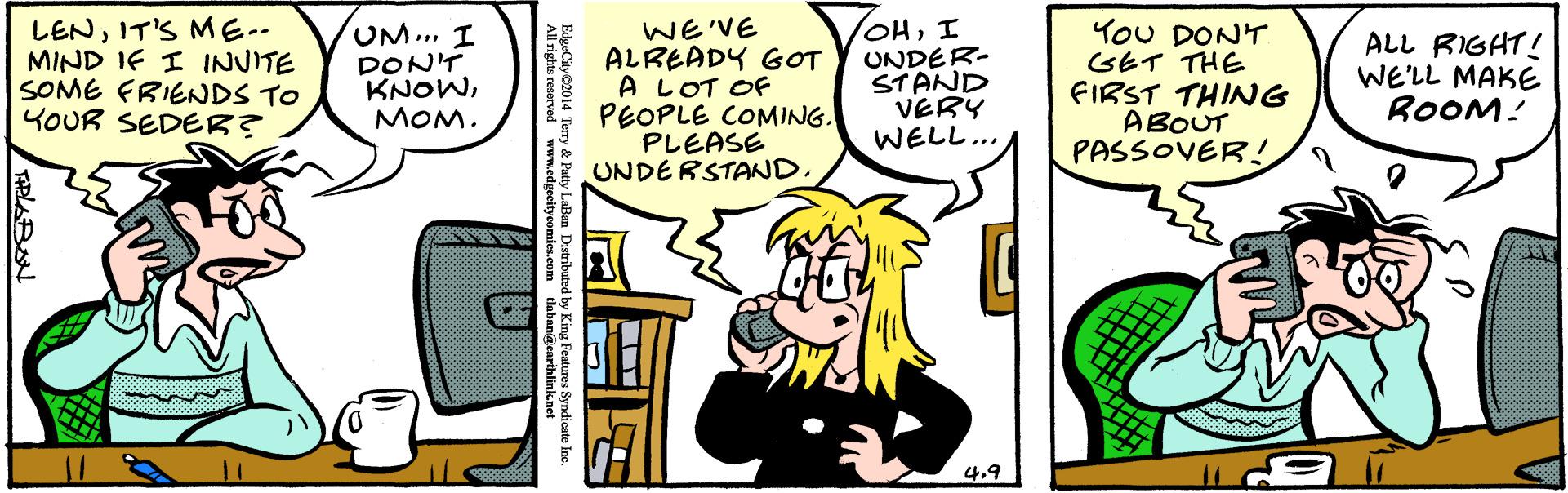 Parallel OCR: LENIT'S ME-- MIND IF I INVITE SOME FRIENDS TO YOUR SEDER? UM... I DON'T KNOWMOM. WE'VE ALREADY GOT A LOT OF PEOPLE COMING. PLEASE UNDERSTAND. OHI UNDER- STAND VERY WELL.. YoU DONT GET THE FIRST THING ABOUT PASSOVER! ALL RIGHT! WE'LL MAKE ROOM! 4.9 All rights reserved www.edleccitveemies com y King Pentures Syndios EdgeCity2014 Terry & Patty LaBan Distribute LENIT'S ME-- MIND IF I INVITE SOME FRIENDS TO YOUR SEDER? UM... I DON'T KNOWMOM. WE'VE ALREADY GOT A LOT OF PEOPLE COMING. PLEASE UNDERSTAND. OHI UNDER- STAND VERY WELL.. YoU DONT GET THE FIRST THING ABOUT PASSOVER! ALL RIGHT! WE'LL MAKE ROOM! 4.9 All rights reserved www.edleccitveemies com y King Pentures Syndios EdgeCity2014 Terry & Patty LaBan Distribute