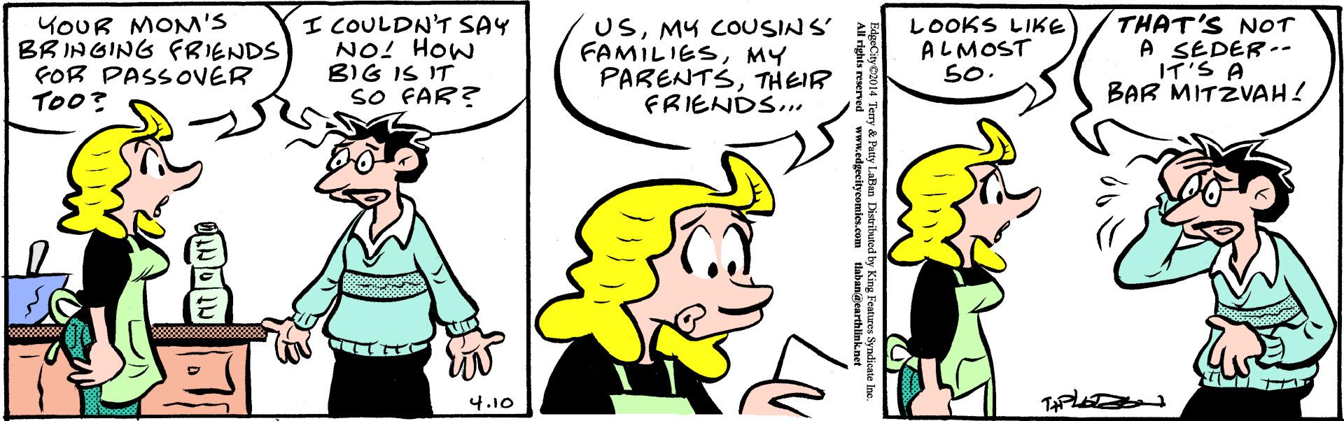 Organism OCR: YOUR MOM'S BRINGING FRIENDS FOR PASSOVER TOo? I COULDN'T SAY NO! HOw BIG IS IT sO FAR? USMY COUSINS' FAMILIESMY PARENTSTHEIR FRIENDS... ?OOKS LIKE ALMOST 50. THAT'S NOT A SEDER-- I?'S A BAR MITZVAH ! 4.10 a Distributed by King Features Syndicate Ine tlabanacarthlie YOUR MOM'S BRINGING FRIENDS FOR PASSOVER TOo? I COULDN'T SAY NO! HOw BIG IS IT sO FAR? USMY COUSINS' FAMILIESMY PARENTSTHEIR FRIENDS... ? OOKS LIKE ALMOST 50. THAT'S NOT A SEDER-- I ? ' S A BAR MITZVAH ! 4.10 a Distributed by King Features Syndicate Ine tlabanacarthlie